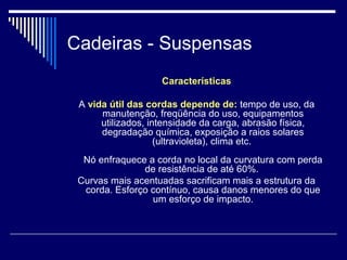 Cadeiras - Suspensas
Características
A vida útil das cordas depende de: tempo de uso, da
manutenção, freqüência do uso, equipamentos
utilizados, intensidade da carga, abrasão física,
degradação química, exposição a raios solares
(ultravioleta), clima etc.
Nó enfraquece a corda no local da curvatura com perda
de resistência de até 60%.
Curvas mais acentuadas sacrificam mais a estrutura da
corda. Esforço contínuo, causa danos menores do que
um esforço de impacto.
 