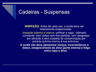 Cadeiras - Suspensas
INSPEÇÃO: Antes de cada uso, a corda deve ser
inteiramente inspecionada.
Inspeção externa e interna: verificar a capa , diâmetro
constante, sem cortes nem fios partidos, sem desgastes
por abrasão e sem suspeita de contaminação por
produto químico nocivo à sua estrutura.
A corda não deve apresentar caroço, inconsistência à
dobra, emagrecimento da alma (parte interna) e folga
entre capa e alma.
 