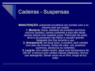 Cadeiras - Suspensas
MANUTENÇÃO: poliamida envelhece em contato com o ar,
mesmo sem ser usada.
1. Mantê-la: limpa, afastada de produtos químicos
nocivos (ácidos), cantos cortantes e piso das obras.
Jamais pisá-la com sapatos sujos. Partículas de areia,
terra e pó penetram nas fibras e causam grande
desgaste dos fios durante o uso.
2. Armazená-la: em local seco, à sombra, sem contato
com piso de cimento, fontes de calor, sol, produtos
químicos, abrasivos ou cortantes.
3. Lavá-la: com sabão neutro, água com temperatura de
até 30° e escova com cerdas macias (plásticas). Nunca
use detergente. Deixar secar ao ar livre, longe da luz
solar.
 