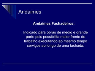 Andaimes
Andaimes Fachadeiros:
Indicado para obras de médio e grande
porte pois possibilita maior frente de
trabalho executando ao mesmo tempo
serviços ao longo de uma fachada.
 