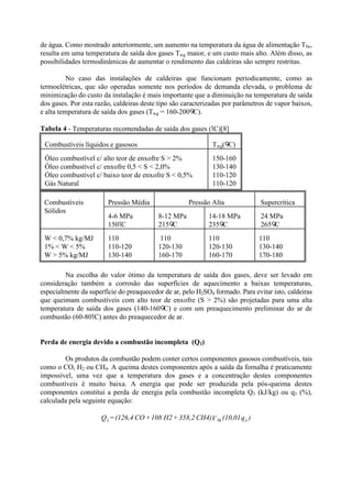 de água. Como mostrado anteriormente, um aumento na temperatura da água de alimentação Tfw,
resulta em uma temperatura de saída dos gases Twg maior, e um custo mais alto. Além disso, as
possibilidades termodinâmicas de aumentar o rendimento das caldeiras são sempre restritas.
No caso das instalações de caldeiras que funcionam periodicamente, como as
termoelétricas, que são operadas somente nos períodos de demanda elevada, o problema de
minimização do custo da instalação é mais importante que a diminuição na temperatura de saída
dos gases. Por esta razão, caldeiras deste tipo são caracterizadas por parâmetros de vapor baixos,
e alta temperatura de saída dos gases (Twg = 160-200 C).
Tabela 4 - Temperaturas recomendadas de saída dos gases (1C)[8]
Combustíveis líquidos e gasosos Twg( C)
Óleo combustível c/ alto teor de enxofre S > 2%
Óleo combustível c/ enxofre 0,5 < S < 2,0%
Óleo combustível c/ baixo teor de enxofre S < 0,5%
Gás Natural
150-160
130-140
110-120
110-120
Pressão Média Pressão Alta SupercríticaCombustíveis
Sólidos
4-6 MPa
1501C
8-12 MPa
215 C
14-18 MPa
235 C
24 MPa
265 C
W < 0,7% kg/MJ
1% < W < 5%
W > 5% kg/MJ
110
110-120
130-140
110
120-130
160-170
110
120-130
160-170
110
130-140
170-180
Na escolha do valor ótimo da temperatura de saída dos gases, deve ser levado em
consideração também a corrosão das superfícies de aquecimento a baixas temperaturas,
especialmente da superfície do preaquecedor de ar, pelo H2SO4 formado. Para evitar isto, caldeiras
que queimam combustíveis com alto teor de enxofre (S > 2%) são projetadas para uma alta
temperatura de saída dos gases (140-160 C) e com um preaquecimento preliminar do ar de
combustão (60-801C) antes do preaquecedor de ar.
Perda de energia devido a combustão incompleta (Q3)
Os produtos da combustão podem conter certos componentes gasosos combustíveis, tais
como o CO, H2 ou CH4. A queima destes componentes após a saída da fornalha é praticamente
impossível, uma vez que a temperatura dos gases e a concentração destes componentes
combustíveis é muito baixa. A energia que pode ser produzida pela pós-queima destes
componentes constitui a perda de energia pela combustão incompleta Q3 (kJ/kg) ou q3 (%),
calculada pela seguinte equação:
)q(10,01VCH4)358,2+H2108+CO(126,4=Q 4dg3
 
