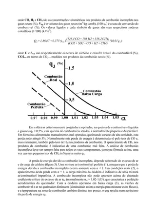 onde CO, H2 e CH4 são as concentrações volumétricas dos produtos da combustão incompleta nos
gases secos (%), Vdg é o volume dos gases secos (m3
/kg comb), (100-q4) é a taxa de conversão do
combustível (%). Os valores ligados a cada símbolo de gases são seus respectivos poderes
caloríficos (1/100) (kJ/m3
).
onde C e Svol são respectivamente os teores de carbono e enxofre volátil do combustível (%),
CO2... os teores de CO2... medidos nos produtos da combustão secos (%).
Em caldeiras criteriosamente projetadas e operadas, na queima de combustíveis líquidos
e gasosos q3 < 0,5%, e na queima de combustíveis sólidos, é normalmente pequena e desprezível.
Em fornalhas alimentadas manualmente, mal operadas, queimando carvões de alta umidade, esta
perda pode atingir 5%. Normalmente esta perda de energia é determinada só pelo teor de CO e,
mais raramente, também pelo teor de H2 nos produtos da combustão. O aparecimento de CH4 nos
produtos da combustão é indicativo de uma combustão mal feita. A análise de combustão
incompleta deve ser sempre feita para todos os seus componentes, como na fórmula acima, uma
vez que um pequeno teor de CH4 influencia muito q3.
A perda de energia devido a combustão incompleta, depende sobretudo do excesso de ar
e da carga da caldeira (figura 3). Uma mistura ar/combustível perfeita (1), assegura que a perda de
energia devido a combustão incompleta ocorra somente com α < 1. Em condições reais (2), o
aparecimento desta perda com α = 1, à carga máxima da caldeira é indicativo de uma mistura
ar/combustível imperfeita. A combustão incompleta não pode aparecer acima do chamado
coeficiente crítico de excesso de ar αcr (normalmente αcr = 1,02-1,03), que caracteriza a perfeição
aerodinâmica do queimador. Com a caldeira operando em baixa carga (3), as vazões de
combustível e ar no queimador diminuem (diminuindo assim a energia para misturar estes fluxos),
e a temperatura na zona de combustão também diminui um pouco, o que resulta num acréscimo
da perda de energia q3.
)q(10,01
CH4)+H2+CO+SO2+(CO2
CH4)358,2+H2108+CO(126,4
)S0,375+(C1,86=Q 4vol3
 