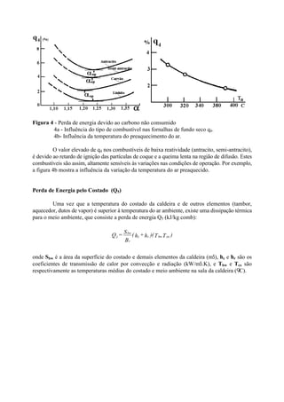 Figura 4 - Perda de energia devido ao carbono não consumido
4a - Influência do tipo de combustível nas fornalhas de fundo seco q4.
4b- Influência da temperatura do preaquecimento do ar.
O valor elevado de q4 nos combustíveis de baixa reatividade (antracito, semi-antracito),
é devido ao retardo de ignição das partículas de coque e a queima lenta na região de difusão. Estes
combustíveis são assim, altamente sensíveis às variações nas condições de operação. Por exemplo,
a figura 4b mostra a influência da variação da temperatura do ar preaquecido.
Perda de Energia pelo Costado (Q5)
Uma vez que a temperatura do costado da caldeira e de outros elementos (tambor,
aquecedor, dutos de vapor) é superior à temperatura do ar ambiente, existe uma dissipação térmica
para o meio ambiente, que consiste a perda de energia Q5 (kJ/kg comb):
onde Sbw é a área da superfície do costado e demais elementos da caldeira (m5), hc e hr são os
coeficientes de transmissão de calor por convecção e radiação (kW/m5.K), e Tbw e Tex são
respectivamente as temperaturas médias do costado e meio ambiente na sala da caldeira ( C).
)TT)(h+h(
B
S
=Q exbwrc
r
bw
5
 