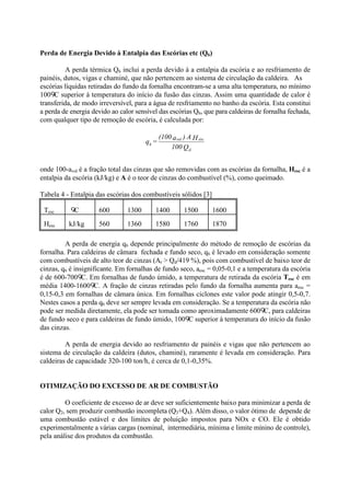 Perda de Energia Devido à Entalpia das Escórias etc (Q6)
A perda térmica Q6 inclui a perda devido à a entalpia da escória e ao resfriamento de
painéis, dutos, vigas e chaminé, que não pertencem ao sistema de circulação da caldeira. As
escórias líquidas retiradas do fundo da fornalha encontram-se a uma alta temperatura, no mínimo
100 C superior à temperatura do início da fusão das cinzas. Assim uma quantidade de calor é
transferida, de modo irreversível, para a água de resfriamento no banho da escória. Esta constitui
a perda de energia devido ao calor sensível das escórias Q6, que para caldeiras de fornalha fechada,
com qualquer tipo de remoção de escória, é calculada por:
onde 100-avol é a fração total das cinzas que são removidas com as escórias da fornalha, Hesc é a
entalpia da escória (kJ/kg) e A é o teor de cinzas do combustível (%), como queimado.
Tabela 4 - Entalpia das escórias dos combustíveis sólidos [3]
Tesc C 600 1300 1400 1500 1600
Hesc kJ/kg 560 1360 1580 1760 1870
A perda de energia q6 depende principalmente do método de remoção de escórias da
fornalha. Para caldeiras de câmara fechada e fundo seco, q6 é levado em consideração somente
com combustíveis de alto teor de cinzas (Ar > Qd/419 %), pois com combustível de baixo teor de
cinzas, q6 é insignificante. Em fornalhas de fundo seco, aesc = 0,05-0,1 e a temperatura da escória
é de 600-700 C. Em fornalhas de fundo úmido, a temperatura de retirada da escória Tesc é em
média 1400-1600 C. A fração de cinzas retiradas pelo fundo da fornalha aumenta para aesc =
0,15-0,3 em fornalhas de câmara única. Em fornalhas ciclones este valor pode atingir 0,5-0,7.
Nestes casos a perda q6 deve ser sempre levada em consideração. Se a temperatura da escória não
pode ser medida diretamente, ela pode ser tomada como aproximadamente 600 C, para caldeiras
de fundo seco e para caldeiras de fundo úmido, 100 C superior à temperatura do início da fusão
das cinzas.
A perda de energia devido ao resfriamento de painéis e vigas que não pertencem ao
sistema de circulação da caldeira (dutos, chaminé), raramente é levada em consideração. Para
caldeiras de capacidade 320-100 ton/h, é cerca de 0,1-0,35%.
OTIMIZAÇÃO DO EXCESSO DE AR DE COMBUSTÃO
O coeficiente de excesso de ar deve ser suficientemente baixo para minimizar a perda de
calor Q2, sem produzir combustão incompleta (Q3+Q4). Além disso, o valor ótimo de depende de
uma combustão estável e dos limites de poluição impostos para NOx e CO. Ele é obtido
experimentalmente a várias cargas (nominal, intermediária, mínima e limite mínino de controle),
pela análise dos produtos da combustão.
Q100
HA)a(100
=q
d
escvol
6
 