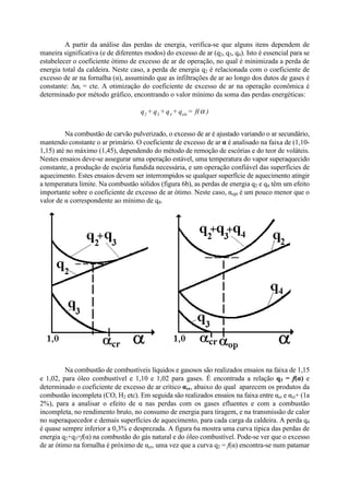 A partir da análise das perdas de energia, verifica-se que alguns itens dependem de
maneira significativa (e de diferentes modos) do excesso de ar (q2, q3, q4). Isto é essencial para se
estabelecer o coeficiente ótimo de excesso de ar de operação, no qual é minimizada a perda de
energia total da caldeira. Neste caso, a perda de energia q2 é relacionada com o coeficiente de
excesso de ar na fornalha (α), assumindo que as infiltrações de ar ao longo dos dutos de gases é
constante: Δαi = cte. A otimização do coeficiente de excesso de ar na operação econômica é
determinado por método gráfico, encontrando o valor mínimo da soma das perdas energéticas:
Na combustão de carvão pulverizado, o excesso de ar é ajustado variando o ar secundário,
mantendo constante o ar primário. O coeficiente de excesso de ar α é analisado na faixa de (1,10-
1,15) até no máximo (1,45), dependendo do método de remoção de escórias e do teor de voláteis.
Nestes ensaios deve-se assegurar uma operação estável, uma temperatura do vapor superaquecido
constante, a produção de escória fundida necessária, e um operação confiável das superfícies de
aquecimento. Estes ensaios devem ser interrompidos se qualquer superfície de aquecimento atingir
a temperatura limite. Na combustão sólidos (figura 6b), as perdas de energia q2 e q4 têm um efeito
importante sobre o coeficiente de excesso de ar ótimo. Neste caso, αopt é um pouco menor que o
valor de α correspondente ao mínimo de q4.
Na combustão de combustíveis líquidos e gasosos são realizados ensaios na faixa de 1,15
e 1,02, para óleo combustível e 1,10 e 1,02 para gases. É encontrada a relação q3 = f(α) e
determinado o coeficiente de excesso de ar crítico αcr, abaixo do qual aparecem os produtos da
combustão incompleta (CO, H2 etc). Em seguida são realizados ensaios na faixa entre αcr e αcr+ (1a
2%), para a analisar o efeito de α nas perdas com os gases efluentes e com a combustão
incompleta, no rendimento bruto, no consumo de energia para tiragem, e na transmissão de calor
no superaquecedor e demais superfícies de aquecimento, para cada carga da caldeira. A perda q4
é quase sempre inferior a 0,3% e desprezada. A figura 6a mostra uma curva típica das perdas de
energia q2+q3=f(α) na combustão do gás natural e do óleo combustível. Pode-se ver que o excesso
de ar ótimo na fornalha é próximo de αcr, uma vez que a curva q2 = f(α) encontra-se num patamar
)f(=q+q+q+q ele432
α
 