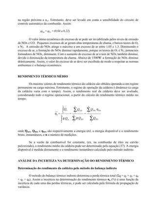 na região próxima a αcr. Entretanto, deve ser levado em conta a sensibilidade do circuito de
controle automático da combustão. Assim:
0,22)a(0,04+= crop αα
O valor ótimo econômico do excesso de ar pode ser inviabilizado pelos níveis de emissão
de NOx e CO. Pequenos excessos de ar geram altas temperaturas de chama, e baixos teores de O2
e N2. A emissão do NOx atinge o máximo a um excesso de ar entre 1,05 e 1,3. Diminuindo o
excesso de ar, a formação do NOx diminui rapidamente, porque os teores de O2 e N2, potenciais
formadores de NOx, diminuem. Com o aumento do excesso de ar o teor de NOx também diminui,
devido à diminuição da temperatura da chama. Abaixo de 1500 C a formação de NOx diminui
drásticamente. Assim, o valor do excesso de ar deve ser escolhido de modo a respeitar as normas
ambientais e o balanço econômico.
RENDIMENTO TÉRMICO MÉDIO
Os maiores valores de rendimento térmico da caldeira são obtidos operando-a em regime
permanente na carga máxima. Entretanto, o regime de operação da caldeira é dinâmico (a carga
da caldeira varia com o tempo). Assim, o rendimento real da caldeira deve ser avaliado,
considerando todo o regime operacional, a partir do cálculo do rendimento térmico médio no
tempo.
onde Qu(t), Qd(t) e ηb(t) são respectivamente a energia útil, a energia disponível e o rendimento
bruto, instantâneos, e n o número de medições.
Se a vazão de combustível for constante, (ex, na combustão de óleo ou carvão
pulverizado), o rendimento médio da caldeira pode ser determinado pela equação (37). A energia
disponível é medida diretamente e o rendimento instantâneo calculado pelo método indireto.
ANÁLISE DA INCERTEZA NA DETERMINAÇÃO DO RENDIMENTO TÉRMICO
Determinação do rendimento da caldeira pelo método do balanço indireto
O método do balanço térmico indireto determina a perda térmica total (Σq = q2 + q3 + q4
+ q5 + q6). Assim a incerteza na determinação do rendimento térmico σn (%) é uma função da
incerteza de cada uma das perdas térmicas, e pode ser calculada pela fórmula de propagação de
variância.
Q
Q
=
QB
Q
=
QB
Q
=
d(t)
n
1
b(t)d(t)
n
1
d(t)
n
1
u(t)
n
1
d
t
0
u
t
0
b
∑
∑
∑
∑
∫
∫ η
η
 