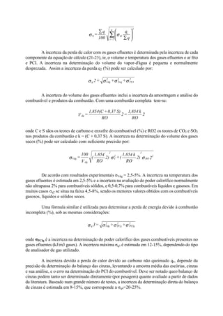 A incerteza da perda de calor com os gases efluentes é determinada pela incerteza de cada
componente da equação de cálculo (21-23), ie, o volume e temperatura dos gases efluentes e ar frio
e PCI. A incerteza na determinação do volume do vapor-d'água é pequena e normalmente
desprezada. Assim a incerteza da perda q2 (%) pode ser calculado por:
A incerteza do volume dos gases efluentes inclui a incerteza da amostragem e análise do
combustível e produtos da combustão. Com uma combustão completa tem-se:
onde C e S sãos os teores de carbono e enxofre do combustível (%) e RO2 os teores de CO2 e SO2
nos produtos da combustão e k = (C + 0,37 S). A incerteza na determinação do volume dos gases
secos (%) pode ser calculado com suficiente precisão por:
De acordo com resultados experimentais σVdg = 2,5-5%. A incerteza na temperatura dos
gases efluentes é estimada em 2,5-5% e a incerteza na avaliação do poder calorífico normalmente
não ultrapassa 2% para combustíveis sólidos, e 0,5-0,7% para combustíveis líquidos e gasosos. Em
muitos casos σq2 se situa na faixa 4,5-8%, sendo os menores valores obtidos com os combustíveis
gasosos, líquidos e sólidos secos.
Uma fórmula similar é utilizada para determinar a perda de energia devido à combustão
incompleta (%), sob as mesmas considerações:
onde σPCIg é a incerteza na determinação do poder calorífico dos gases combustíveis presentes no
gases efluentes (kJ/m3 gases). A incerteza máxima σq3 é estimada em 12-15%, dependendo do tipo
de analisador de gas utilizado.
A incerteza devido a perda de calor devido ao carbono não queimado q4, depende da
precisão da determinação do balanço das cinzas, levantando a amostra média das escórias, cinzas
e sua análise, e o erro na determinação do PCI do combustível. Deve ser notado queo balanço de
cinzas podem tanto ser determinado diretamente (por pesagem) quanto avaliado a partir de dados
da literatura. Baseado num grande número de testes, a incerteza da determinação direta do balanço
de cinzas é estimada em 8-15%, que corresponde a σq4=20-25%.






∑
∑
∑ q
q
100
q
= i
qi
26
2=i
σση
σσσσ 2
PCI
2
Twg
2
Vdgq ++=2
2
RO
k1,854
=2
RO
S)0,37+1,854(C
=V dg
22)
RO
k1,854
(+2)
RO
1,854
(
V
100
= 2
RO
2
2
C
2
dg
Vdg σσσ
σσσσ 2
PCIg
2
PCg
2
Vdgq ++=3
 