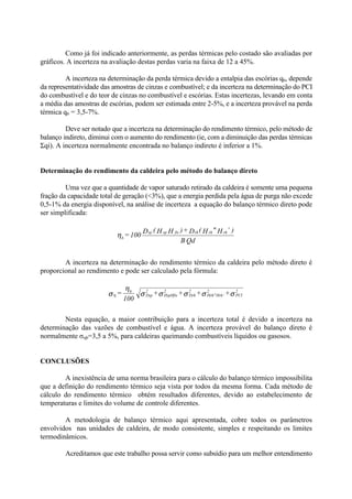 Como já foi indicado anteriormente, as perdas térmicas pelo costado são avaliadas por
gráficos. A incerteza na avaliação destas perdas varia na faixa de 12 a 45%.
A incerteza na determinação da perda térmica devido a entalpia das escórias q6, depende
da representatividade das amostras de cinzas e combustível; e da incerteza na determinação do PCI
do combustível e do teor de cinzas no combustível e escórias. Estas incertezas, levando em conta
a média das amostras de escórias, podem ser estimada entre 2-5%, e a incerteza provável na perda
térmica q6 = 3,5-7%.
Deve ser notado que a incerteza na determinação do rendimento térmico, pelo método de
balanço indireto, diminui com o aumento do rendimento (ie, com a diminuição das perdas térmicas
Σqi). A incerteza normalmente encontrada no balanço indireto é inferior a 1%.
Determinação do rendimento da caldeira pelo método do balanço direto
Uma vez que a quantidade de vapor saturado retirado da caldeira é somente uma pequena
fração da capacidade total de geração (<3%), que a energia perdida pela água de purga não excede
0,5-1% da energia disponível, na análise de incerteza a equação do balanço térmico direto pode
ser simplificada:
A incerteza na determinação do rendimento térmico da caldeira pelo método direto é
proporcional ao rendimento e pode ser calculado pela fórmula:
Nesta equação, a maior contribuição para a incerteza total é devido a incerteza na
determinação das vazões de combustível e água. A incerteza provável do balanço direto é
normalmente σηb=3,5 a 5%, para caldeiras queimando combustíveis líquidos ou gasosos.
CONCLUSÕES
A inexistência de uma norma brasileira para o cálculo do balanço térmico impossibilita
que a definição do rendimento térmico seja vista por todos da mesma forma. Cada método de
cálculo do rendimento térmico obtém resultados diferentes, devido ao estabelecimento de
temperaturas e limites do volume de controle diferentes.
A metodologia de balanço térmico aqui apresentada, cobre todos os parâmetros
envolvidos nas unidades de caldeira, de modo consistente, simples e respeitando os limites
termodinâmicos.
Acreditamos que este trabalho possa servir como subsídio para um melhor entendimento
QdB
)’H"H(D+)HH(D
100= rhrhrhfwspsp
bη
σσσσσ
η
ση
2
PCI
2
Hrh’Hrh"
2
Drh
2
HspHfw
2
Dsp
b
++++
100
=
 