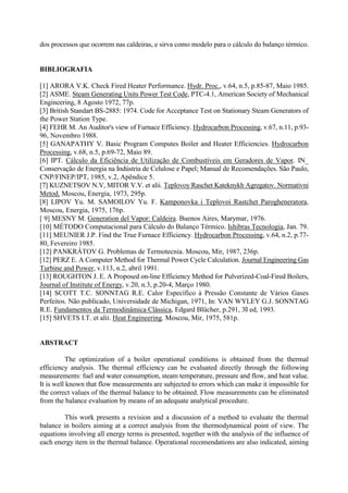 dos processos que ocorrem nas caldeiras, e sirva como modelo para o cálculo do balanço térmico.
BIBLIOGRAFIA
[1] ARORA V.K. Check Fired Heater Performance. Hydr. Proc., v.64, n.5, p.85-87, Maio 1985.
[2] ASME. Steam Generating Units Power Test Code, PTC-4.1, American Society of Mechanical
Engineering, 8 Agosto 1972, 77p.
[3] British Standart BS-2885: 1974. Code for Acceptance Test on Stationary Steam Generators of
the Power Station Type.
[4] FEHR M. An Auditor's view of Furnace Efficiency. Hydrocarbon Processing, v.67, n.11, p.93-
96, Novembro 1988.
[5] GANAPATHY V. Basic Program Computes Boiler and Heater Efficiencies. Hydrocarbon
Processing, v.68, n.5, p.69-72, Maio 89.
[6] IPT. Cálculo da Eficiência de Utilização de Combustíveis em Geradores de Vapor. IN_
Conservação de Energia na Indústria de Celulose e Papel; Manual de Recomendações. São Paulo,
CNP/FINEP/IPT, 1985, v.2, Apêndice 5.
[7] KUZNETSOV N.V, MITOR V.V. et alii. Teplovoy Raschet Kateknykh Agregatov. Normativni
Metod. Moscou, Energia, 1973, 295p.
[8] LIPOV Yu. M. SAMOILOV Yu. F. Kamponovka i Teplovoi Rastchet Parogheneratora,
Moscou, Energia, 1975, 176p.
[ 9] MESNY M. Generation del Vapor: Caldeira. Buenos Aires, Marymar, 1976.
[10] MÉTODO Computacional para Cálculo do Balanço Térmico. Ishibras Tecnologia, Jan. 79.
[11] MEUNIER J.P. Find the True Furnace Efficiency. Hydrocarbon Processing, v.64, n.2, p.77-
80, Fevereiro 1985.
[12] PANKRÁTOV G. Problemas de Termotecnia. Moscou, Mir, 1987, 236p.
[12] PERZ E. A Computer Method for Thermal Power Cycle Calculation. Journal Engineering Gas
Turbine and Power, v.113, n.2, abril 1991.
[13] ROUGHTON J. E. A Proposed on-line Efficiency Method for Pulverized-Coal-Fired Boilers,
Journal of Institute of Energy, v.20, n.3, p.20-4, Março 1980.
[14] SCOTT T.C. SONNTAG R.E. Calor Específico à Pressão Constante de Vários Gases
Perfeitos. Não publicado, Universidade de Michigan, 1971, In: VAN WYLEY G.J. SONNTAG
R.E. Fundamentos da Termodinâmica Clássica, Edgard Blücher, p.291, 30 ed, 1993.
[15] SHVETS I.T. et alii. Heat Engineering. Moscou, Mir, 1975, 581p.
ABSTRACT
The optimization of a boiler operational conditions is obtained from the thermal
efficiency analysis. The thermal efficiency can be evaluated directly through the following
measurements: fuel and water consumption, steam temperature, pressure and flow, and heat value.
It is well known that flow measurements are subjected to errors which can make it impossible for
the correct values of the thermal balance to be obtained. Flow measurements can be eliminated
from the balance evaluation by means of an adequate analytical procedure.
This work presents a revision and a discussion of a method to evaluate the thermal
balance in boilers aiming at a correct analysis from the thermodynamical point of view. The
equations involving all energy terms is presented, together with the analysis of the influence of
each energy item in the thermal balance. Operational recomendations are also indicated, aiming
 
