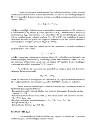 O balanço térmico deve ser independente das condições atmosféricas. Assim, a entalpia
introduzida com ar atmosférico utilizado na combustão, não é levada em consideração (equação
23-24). A quantidade de calor introduzido no ar de combustão por um preaquecimento externo à
caldeira é dada por:
onde ßa é a quantidade relativa de ar que passa através do preaquecedor externo, Va o volume do
ar de combustão (m3
/kg comb), Cpa o calor específico do ar, Ta' a temperatura do ar preaquecido
externamente, e Tatm a temperatura do ar frio (atmosférico). Na ausência de indicações especiais,
pode-se considerar para a realidade brasileira Tatm = 25 a 30 C. Nos ventiladores de tiragem
forçada que produzem um grande salto de pressão ΔP (MPa) > 0,01 MPa, deve-se considerar o
calor introduzido no ar pelo ventilador ΔTa'( C)=1000 ΔP.
Utilizando-se vapor para a atomização do óleo combustível, é necessário considerar o
calor introduzido com o vapor:
onde Dv é consumo de vapor para a sopragem de fuligem (Dv = 0,7-0,8 kg/kg combustível) e para
a atomização (kg/kg combustível) (Dv = 0,3-0,4 kg/kg comb para a atomização a vapor e 0,02-0,03
para atomização mista mecânica-vapor), Hv é a sua entalpia, e H" a entalpia do vapor levado pelos
produtos da combustão à temperatura Twg (kJ/kg vapor).
Na combustão de xistos, uma certa quantidade de energia é gasta para dissociar os
carbonatos durante a combustão:
onde k é o coeficiente de decomposição dos carbonatos (k = 0,77 para a combustão em camada
e k = 1,0 para combustão pulverizada), CO2cd o teor de CO2 (%) presente nos carbonatos.
Assim, a energia disponível para combustão dos vários tipos de combustível pode ser
determinada pelas seguintes fórmulas:
- Para antracitos, carvões minerais e hulhas com baixo teor de umidade e de enxofre, carvões
vegetais: Qd = PCI
- Para carvões úmidos (W (%) > 0,0016 PCI) e para carvões e óleos com alto teor de enxofre:
Qd = PCI + Qcomb + Qaex
- Para óleo combustível atomizado com vapor: Qd = PCI + Qcomb + Qaex + Qv
- Para gás natural: Qd = PCI
- Para combustão de xistos: Qd = PCI - Qcd
ENERGIA ÚTIL (Q1)
O calor absorvido pelo fluido de trabalho (água ou vapor) na caldeira por kg (ou m3
) de
combustível, pode ser calculado pela seguinte fórmula:
)T’T(CpV=Q atmaaaaaex β
)"HH(D=Q fvvv
2COk40,5=Q cdcd
 