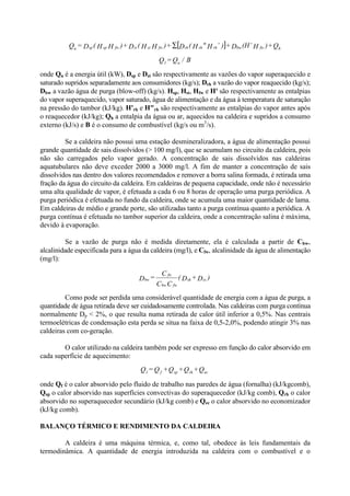 onde Qu é a energia útil (kW), Dsp e Dst são respectivamente as vazões do vapor superaquecido e
saturado supridos separadamente aos consumidores (kg/s); Drh a vazão do vapor reaquecido (kg/s);
Dbw a vazão água de purga (blow-off) (kg/s). Hsp, Hst, Hfw e H' são respectivamente as entalpias
do vapor superaquecido, vapor saturado, água de alimentação e da água à temperatura de saturação
na pressão do tambor (kJ/kg). H'rh e H"rh são respectivamente as entalpias do vapor antes após
o reaquecedor (kJ/kg); Qh a entalpia da água ou ar, aquecidos na caldeira e supridos a consumo
externo (kJ/s) e B é o consumo de combustível (kg/s ou m3
/s).
Se a caldeira não possui uma estação desmineralizadora, a água de alimentação possui
grande quantidade de sais dissolvidos (> 100 mg/l), que se acumulam no circuito da caldeira, pois
não são carregados pelo vapor gerado. A concentração de sais dissolvidos nas caldeiras
aquatubulares não deve exceder 2000 a 3000 mg/l. A fim de manter a concentração de sais
dissolvidos nas dentro dos valores recomendados e remover a borra salina formada, é retirada uma
fração da água do circuito da caldeira. Em caldeiras de pequena capacidade, onde não é necessário
uma alta qualidade de vapor, é efetuada a cada 6 ou 8 horas de operação uma purga periódica. A
purga periódica é efetuada no fundo da caldeira, onde se acumula uma maior quantidade de lama.
Em caldeiras de médio e grande porte, são utilizadas tanto a purga contínua quanto a periódica. A
purga contínua é efetuada no tambor superior da caldeira, onde a concentração salina é máxima,
devido à evaporação.
Se a vazão de purga não é medida diretamente, ela é calculada a partir de Cbw,
alcalinidade especificada para a água da caldeira (mg/l), e Cfw, alcalinidade da água de alimentação
(mg/l):
Como pode ser perdida uma considerável quantidade de energia com a água de purga, a
quantidade de água retirada deve ser cuidadosamente controlada. Nas caldeiras com purga contínua
normalmente Dp < 2%, o que resulta numa retirada de calor útil inferior a 0,5%. Nas centrais
termoelétricas de condensação esta perda se situa na faixa de 0,5-2,0%, podendo atingir 3% nas
caldeiras com co-geração.
O calor utilizado na caldeira também pode ser expresso em função do calor absorvido em
cada superfície de aquecimento:
onde Qf é o calor absorvido pelo fluido de trabalho nas paredes de água (fornalha) (kJ/kgcomb),
Qsp o calor absorvido nas superfícies convectivas do superaquecedor (kJ/kg comb), Qrh o calor
absorvido no superaquecedor secundário (kJ/kg comb) e Qec o calor absorvido no economizador
(kJ/kg comb).
BALANÇO TÉRMICO E RENDIMENTO DA CALDEIRA
A caldeira é uma máquina térmica, e, como tal, obedece às leis fundamentais da
termodinâmica. A quantidade de energia introduzida na caldeira com o combustível e o
[ ] Q+)H(H’D+)’H"H(D+)HH(D+)HH(D=Q hfwbwrhrhrhfwststfwspspu
∑
B/Q=Q u1
)D+D(
CC
C
=D sssh
fwbw
fw
bw
Q+Q+Q+Q=Q ecrhspf1
 
