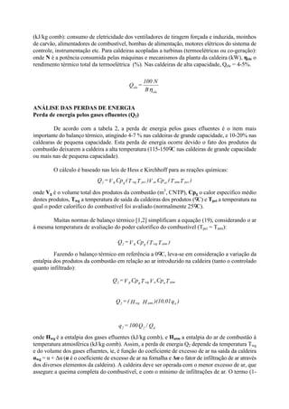 (kJ/kg comb): consumo de eletricidade dos ventiladores de tiragem forçada e induzida, moinhos
de carvão, alimentadores de combustível, bombas de alimentação, motores elétricos do sistema de
controle, instrumentação etc. Para caldeiras acopladas a turbinas (termoelétricas ou co-geração):
onde N é a potência consumida pelas máquinas e mecanismos da planta da caldeira (kW), ηele o
rendimento térmico total da termoelétrica (%). Nas caldeiras de alta capacidade, Qele = 4-5%.
ANÁLISE DAS PERDAS DE ENERGIA
Perda de energia pelos gases efluentes (Q2)
De acordo com a tabela 2, a perda de energia pelos gases efluentes é o item mais
importante do balanço térmico, atingindo 4-7 % nas caldeiras de grande capacidade, e 10-20% nas
caldearas de pequena capacidade. Esta perda de energia ocorre devido o fato dos produtos da
combustão deixarem a caldeira a alta temperatura (115-150 C nas caldeiras de grande capacidade
ou mais nas de pequena capacidade).
O cálculo é baseado nas leis de Hess e Kirchhoff para as reações químicas:
onde Vg é o volume total dos produtos da combustão (m3
, CNTP), Cpg o calor específico médio
destes produtos, Twg a temperatura de saída da caldeiras dos produtos ( C) e Tpci a temperatura na
qual o poder calorífico do combustível foi avaliado (normalmente 25 C).
Muitas normas de balanço térmico [1,2] simplificam a equação (19), considerando o ar
à mesma temperatura de avaliação do poder calorífico do combustível (Tpci = Tatm):
Fazendo o balanço térmico em referência a 0 C, leva-se em consideração a variação da
entalpia dos produtos da combustão em relação ao ar introduzido na caldeira (tanto o controlado
quanto infiltrado):
onde Hwg é a entalpia dos gases efluentes (kJ/kg comb), e Hatm a entalpia do ar de combustão à
temperatura atmosférica (kJ/kg comb). Assim, a perda de energia Q2 depende da temperatura Twg
e do volume dos gases efluentes, ie, é função do coeficiente de excesso de ar na saída da caldeira
αwg = α + Δα (α é o coeficiente de excesso de ar na fornalha e Δα o fator de infiltração de ar através
dos diversos elementos da caldeira). A caldeira deve ser operada com o menor excesso de ar, que
assegure a queima completa do combustível, e com o mínimo de infiltrações de ar. O termo (1-
ηele
ele
B
N100
=Q
)TT(CpV)TT(CpV=Q pciatmararpciwggg2
)TT(CpV=Q atmwggg2
TCpVTCpV=Q atmaawggg2
)q)(10,01HH(=Q 4atmwg2
Q/Q100=q d22
 