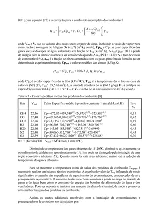 0,01q4) na equação (22) é a correção para a combustão incompleta do combustível.
onde Vdg e Vv são os volume dos gases secos e vapor de água, incluindo a vazão de vapor para
atomização e sopragem de fuligem Dv (eq.7) (m3
/kg comb), Cpdg e Cpv o calor específico dos
gases secos e do vapor de água, calculados em função de Twg (kJ/m3
.K), A.avol.Cpash/100 é a perda
de energia com as cinzas volantes (a ser considerada quando A.avol/PCI > 1430); A o teor de cinzas
do combustível (%), avol é a fração de cinzas arrastadas com os gases para fora da fornalha (a ser
determinada experimentalmente); Cpash o calor específico das cinzas (kJ/kg.K).
onde Cpa é o calor específico do ar frio (kJ/m3
C); Tatm é a temperatura do ar frio na casa da
caldeira ( C) (Cpa.Tatm 39,5 kJ/m3
); da a umidade absoluta do ar (8-12 g/kg); Hv a entalpia do
vapor-d'água no ar (kJ/kg) (Hv = 1,97.Tatm); Va a vazão de ar estequiométrcio (m3
/kg comb).
Tabela 3 - Calor Específico médio dos produtos da combustão [8]
Gás Vmol Calor Específico médio à pressão constante 1 atm (kJ/kmol.K) Erro
%
CH4
CO
CO2
H2
H20
N2
O2
22,36
22,40
22,26
22,40
22,40
22,40
22,39
Cp=-672,87+439,74θ0,25
-24,875θ0,75
+323,88θ-0,5
Cp=69,145-0,70463θ0,75
-200,77θ-0,5
+176,76θ-0,75
Cp=-3,7357+30,529θ0,5
-4,1034θ+0,024198θ2
Cp=56,505-702,74θ-0,75
+1165,0θ-1
-560,70θ-1,5
Cp=143,05-183,54θ0,25
+82,751θ0,5
-3,6989θ
Cp=39,060-512,79θ-1,5
+1072,7θ-2
-820,40θ-3
Cp=37,432+0,020102θ1,5
-178,57θ-1,5
+236,88-2
0,15
0,42
0,19
0,60
0,43
0,43
0,30
θ = T (Kelvin)/100 Vmol = M3
/kmol (1 atm, 0 C)
Diminuindo a temperatura dos gases efluentes de 15-20 C, diminui-se q2, e aumenta-se
o rendimento da caldeira em aproximadamente 1%. Isto pode ser alcançado pela instalação de uma
seção convectiva adicional ΔSc. Quanto maior for esta área adicional, maior será a redução da
temperatura dos gases efluentes.
Para se encontrar a temperatura ótima de saída dos produtos da combustão Twg-op, é
necessário realizar um balanço técnico-econômico. A escolha do valor de Twg influencia de modo
significativo o tamanho das superfícies de aquecimento do economizador, preaquecedor de ar e
preaquecedor regenerativo. O aumento destas superfícies aumenta a perda de carga no circuito de
gases e de água, bem como o consumo de energia das bombas de alimentação de água e dos
ventiladores. Pode ser necessário também um aumento da altura da chaminé, de modo a promover
uma melhor tiragem dos produtos da combustão.
Assim, os custos adicionais envolvidos com a instalação de economizadores e
preaquecedores de ar podem ser calculados por:
T
100
CpaA
+CpV+CpV=H wg
ashvol
vvdgdgwg 











αwg
o
vaatmaatm Va)Hd0,0016+TCp(=H
 