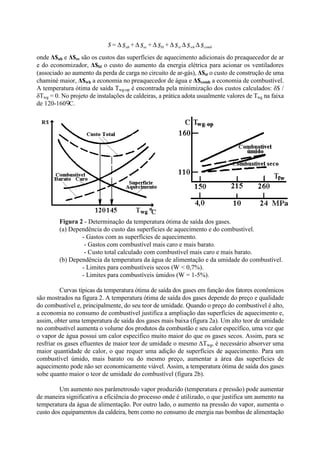 onde Δ$ah e Δ$ec são os custos das superfícies de aquecimento adicionais do preaquecedor de ar
e do economizador, Δ$bl o custo do aumento da energia elétrica para acionar os ventiladores
(associado ao aumento da perda de carga no circuito de ar-gás), Δ$st o custo de construção de uma
chaminé maior, Δ$wh a economia no preaquecedor de água e Δ$comb a economia de combustível.
A temperatura ótima de saída Twg-op é encontrada pela minimização dos custos calculados: δ$ /
δTwg = 0. No projeto de instalações de caldeiras, a prática adota usualmente valores de Twg na faixa
de 120-160 C.
Figura 2 - Determinação da temperatura ótima de saída dos gases.
(a) Dependência do custo das superfícies de aquecimento e do combustível.
- Gastos com as superfícies de aquecimento.
- Gastos com combustível mais caro e mais barato.
- Custo total calculado com combustível mais caro e mais barato.
(b) Dependência da temperatura da água de alimentação e da umidade do combustível.
- Limites para combustíveis secos (W < 0,7%).
- Limites para combustíveis úmidos (W = 1-5%).
Curvas típicas da temperatura ótima de saída dos gases em função dos fatores econômicos
são mostrados na figura 2. A temperatura ótima de saída dos gases depende do preço e qualidade
do combustível e, principalmente, do seu teor de umidade. Quando o preço do combustível é alto,
a economia no consumo de combustível justifica a ampliação das superfícies de aquecimento e,
assim, obter uma temperatura de saída dos gases mais baixa (figura 2a). Um alto teor de umidade
no combustível aumenta o volume dos produtos da combustão e seu calor específico, uma vez que
o vapor de água possui um calor específico muito maior do que os gases secos. Assim, para se
resfriar os gases efluentes de maior teor de umidade o mesmo ΔTwg, é necessário absorver uma
maior quantidade de calor, o que requer uma adição de superfícies de aquecimento. Para um
combustível úmido, mais barato ou do mesmo preço, aumentar a área das superfícies de
aquecimento pode não ser economicamente viável. Assim, a temperatura ótima de saída dos gases
sobe quanto maior o teor de umidade do combustível (figura 2b).
Um aumento nos parâmetrosdo vapor produzido (temperatura e pressão) pode aumentar
de maneira significativa a eficiência do processo onde é utilizado, o que justifica um aumento na
temperatura da água de alimentação. Por outro lado, o aumento na pressão do vapor, aumenta o
custo dos equipamentos da caldeira, bem como no consumo de energia nas bombas de alimentação
$$$+$+$+$=$ combwhstblecah ∆∆∆∆∆∆
 