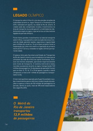 LEGADO OLÍMPICO
O transporte sobre trilhos foi uma das grandes atrações da
mobilidade durante os Jogos Olímpicos e Paralímpicos de
2016, realizados em agosto, na cidade do Rio de Janeiro. A
cidade-sede das competições recebeu investimentos na
área detransporte, buscando garantira mobilidade da cida-
de durante e após os jogos, o que se tornou um dos maiores
legados do período olímpico.
Foram feitos grandes investimentos na rede de transporte
sobre trilhos, o que garantiu a estruturação dos eixos tron-
cais da cidade, gerando rapidez, segurança e regularidade
para milhões de usuários. Os principais projetos foram a
implantação da Linha 4 do metrô e a operação do primeiro
trecho do VLT Carioca, instalado na região central e portuá-
ria da cidade.
O balanço feito pela Secretaria de Estado de Transportes
do Rio de Janeiro mostrou que moradores e turistas que se
utilizaram da rede de trilhos da capital fluminense, inclu-
sive nos trechos ampliados, aprovaram majoritariamente
este modo de transporte. O sistema metroviário bateu
recordes sucessivos durante os jogos, transportando 13,9
milhões de passageiros. Os destaques da operação ficaram
para os dias 12, 15, 16, 17 e 19 de agosto, quando o metrô
ultrapassou a marca de 1 milhão de passageiros transpor-
tados no dia.
O trem metropolitano operado pela SuperVia também rece-
beu investimentos para a reforma e modernização de esta-
ções e superou a marca de 9,8 milhões de passageiros no
período, dentre os quais, mais de 15% eram espectadores
dos Jogos Rio 2016.
O Metrô do
Rio de Janeiro
transportou
13,9 milhões
de passageiros
Foto: Bruno Popper/VLT Carioca
10
 