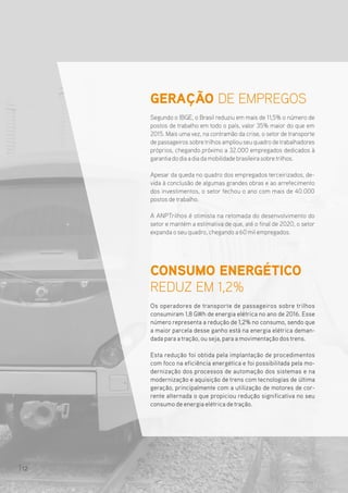 CONSUMO ENERGÉTICO
REDUZ EM 1,2%
Os operadores de transporte de passageiros sobre trilhos
consumiram 1,8 GWh de energia elétrica no ano de 2016. Esse
número representa a redução de 1,2% no consumo, sendo que
a maior parcela desse ganho está na energia elétrica deman-
dada para atração, ou seja, para a movimentação dostrens.
Esta redução foi obtida pela implantação de procedimentos
com foco na eficiência energética e foi possibilitada pela mo-
dernização dos processos de automação dos sistemas e na
modernização e aquisição de trens com tecnologias de última
geração, principalmente com a utilização de motores de cor-
rente alternada o que propiciou redução significativa no seu
consumo de energia elétrica detração.
GERAÇÃO DE EMPREGOS
Segundo o IBGE, o Brasil reduziu em mais de 11,5% o número de
postos de trabalho em todo o país, valor 35% maior do que em
2015. Mais uma vez, na contramão da crise, o setor de transporte
de passageiros sobre trilhos ampliou seu quadro de trabalhadores
próprios, chegando próximo a 32.000 empregados dedicados à
garantia do dia a dia da mobilidade brasileira sobretrilhos.
Apesar da queda no quadro dos empregados terceirizados, de-
vida à conclusão de algumas grandes obras e ao arrefecimento
dos investimentos, o setor fechou o ano com mais de 40.000
postos de trabalho.
A ANPTrilhos é otimista na retomada do desenvolvimento do
setor e mantém a estimativa de que, até o final de 2020, o setor
expanda o seu quadro, chegando a 60 mil empregados.
12
 