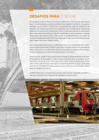 DESAFIOS PARA O SETOR
O transporte sobre trilhos é um serviço público de cunho social, que exerce
papel fundamental para os deslocamentos dos cidadãos brasileiros, seja para o
trabalho ou para o lazer. A melhoria e a ampliação das redes de transporte são
desafios constantes, que devem ser superados com a implantação de políticas
públicas eficientes, com a escolha do melhor modo para atender às necessida-
des e demandas da localidade onde for implantado, e, principalmente, a adoção
de projetos bem estruturados. Além disso, é fundamental que os modos de
transporte sejam pensados de forma integrada, proporcionando deslocamento
ágil e seguro, em menortempo etarifa.
Um dos grandes desafios para a mobilidade urbana é a manutenção dos investi-
mentos para a ampliação e modernização dos sistemas urbanos de passageiros
sobretrilhos. Com o arrefecimento da economia alguns projetos sofreram para-
lisações e passam porreestruturação de prazos e contratos.
Mesmo assim, a ANPTrilhos é otimista em relação ao desenvolvimento do setor
de transporte de passageiros sobre trilhos e defende que os projetos sejam
mantidos, mesmo que em ritmo mais lento. Como estes projetos dos modos
sobre trilhos são de longa maturação é importante garantir as suas conclusões
para tornar realidade os efeitos positivos da melhoria da mobilidade urbana
para os cidadãos brasileiros.
A ANPTrilhos tem o compromisso precípuo de continuar mantendo, em 2017, o
seu foco no fomento aotransporte de passageiros sobretrilhos.
Foto:BrunoPopper/VLTCarioca
16
 
