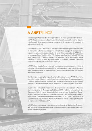 A ANPTRILHOS
A Associação Nacional dos Transportadores de Passageiros sobre Trilhos -
ANPTrilhos é uma associação civil, sem fins lucrativos, que tem como objetivo
trabalhar pelo desenvolvimento e aprimoramento do transporte de passageiros
sobretrilhos no Brasil.
Fundada em 2010, a Associação é a representante dos operadores do setor
de transporte urbano de passageiros sobre trilhos, agregando os operadores
brasileiros, a indústria e as entidades do setor. São associadas da ANPTrilhos
as empresas SuperVia, MetrôRio, VLT Carioca, Metrô de São Paulo, CPTM, Via-
Quatro, Metrô-DF, CCR Metrô Bahia, CTB, Trensurb, CBTU, Metrô de Fortaleza,
Alstom, CAF Brasil, T’Trans, Hyundai Rotem, IAT-Pandrol, Thales e a Associa-
ção Nacional da Indústria Ferroviária (ABIFER).
A ANPTrilhos atua de forma integrada com os seus associados com o intuito de
estimular o desenvolvimento de políticas públicas para o crescimento do trans-
porte sobre trilhos, de forma adequada à realidade e à necessidade das diferen-
tes cidades brasileiras.
Unindo forças para ampliare qualificara mobilidade urbana, a ANPTrilhos firma
parcerias com entidades e instituições internacionais, participa de delegações
e eventos nacionais e internacionais, em busca da universalização do conheci-
mento etrazendo para os operadores brasileiros as melhores práticas do setor.
Atualmente, a entidade tem convênios de cooperação firmados com a Associa-
ção Internacional de Transportes Públicos (UITP - L’Union Internationale des
Transports Publics), com a Associação Latino-Americana de Metrôs e Subter-
râneos (Alamys), com a Associação Latino-Americana de Estradas de Ferro
(Asociación Latinoamericana de Ferrocarriles - ALAF), com a Associação de
Engenheiros e Arquitetos de Metrô (AEAMESP) e com a Associação Nacional
de Transportes Públicos (ANTP).
A ANPTrilhos conta, ainda, com o apoio da Confederação Nacional do Transpor-
te (CNT), que coordena e defende nacionalmente o setor,tanto na esfera pública
quanto em âmbito privado.
 
