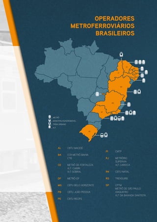 AL	 CBTU MACEIÓ
BA	 CCR METRÔ BAHIA
	CTB
CE	 METRÔ DE FORTALEZA
	 VLT CARIRI
	 VLT SOBRAL
DF	METRÔ-DF
MG	 CBTU BELO HORIZONTE
PB	 CBTU JOÃO PESSOA
PE	 CBTU RECIFE
PI	CMTP
RJ	METRÔRIO
	SUPERVIA
	 VLT CARIOCA
RN	 CBTU NATAL
RS	TRENSURB
SP	CPTM
	 METRÔ DE SÃO PAULO
	VIAQUATRO
	 VLT DA BAIXADA SANTISTA
_ METRÔ
_ MONOTRILHO/AEROMÓVEL
_ TREM URBANO
_ VLT
AL
SP
RJ
MG
BA
PI
CE
RN
PB
PE
RS
DF
OPERADORES
METROFERROVIÁRIOS
BRASILEIROS
 