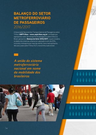 BALANÇO DO SETOR
METROFERROVIÁRIO
DE PASSAGEIROS
2016/2017
A Associação Nacional dos Transportadores de Passageiros sobre
Trilhos (ANPTrilhos – www.anptrilhos.org.br), entidade que
representa o setordetransporte de passageiros sobretrilhos no
Brasil, apresenta o Balanço do Setor 2016/2017, o qual considera
os dados dos sistemas urbanos em operação no ano de 2016,
incluindo otransporte pormeio de metrôs,trens metropolitanos,
Veículos Leves sobre Trilhos (VLT), monotrilho e aeromóvel.
A união do sistema
metroferroviário
nacional em nome
da mobilidade dos
brasileiros
6
 