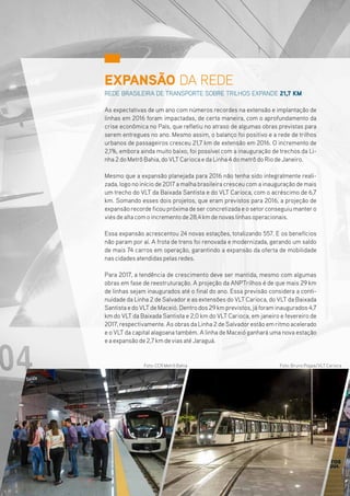 EXPANSÃO DA REDE
REDE BRASILEIRA DE TRANSPORTE SOBRE TRILHOS EXPANDE 21,7 KM
As expectativas de um ano com números recordes na extensão e implantação de
linhas em 2016 foram impactadas, de certa maneira, com o aprofundamento da
crise econômica no País, que refletiu no atraso de algumas obras previstas para
serem entregues no ano. Mesmo assim, o balanço foi positivo e a rede de trilhos
urbanos de passageiros cresceu 21,7 km de extensão em 2016. O incremento de
2,1%, embora ainda muito baixo, foi possível com a inauguração de trechos da Li-
nha2doMetrôBahia,doVLTCariocaedaLinha4dometrôdoRiodeJaneiro.
Mesmo que a expansão planejada para 2016 não tenha sido integralmente reali-
zada, logo no início de 2017 a malha brasileira cresceu com a inauguração de mais
um trecho do VLT da Baixada Santista e do VLT Carioca, com o acréscimo de 6,7
km. Somando esses dois projetos, que eram previstos para 2016, a projeção de
expansãorecordeficoupróximadeserconcretizadaeosetorconseguiumantero
viésdealtacomoincrementode28,4kmdenovaslinhasoperacionais.
Essa expansão acrescentou 24 novas estações, totalizando 557. E os benefícios
não param por aí. A frota de trens foi renovada e modernizada, gerando um saldo
de mais 74 carros em operação, garantindo a expansão da oferta de mobilidade
nascidadesatendidaspelasredes.
Para 2017, a tendência de crescimento deve ser mantida, mesmo com algumas
obras em fase de reestruturação. A projeção da ANPTrilhos é de que mais 29 km
de linhas sejam inaugurados até o final do ano. Essa previsão considera a conti-
nuidade da Linha 2 de Salvadore as extensões do VLT Carioca, do VLT da Baixada
SantistaedoVLTdeMaceió.Dentrodos29kmprevistos,jáforaminaugurados4,7
km do VLT da Baixada Santista e 2,0 km do VLT Carioca, em janeiro e fevereiro de
2017, respectivamente. As obras da Linha 2 de Salvadorestão em ritmo acelerado
e o VLT da capital alagoana também. A linha de Maceió ganhará uma nova estação
eaexpansãode2,7kmdeviasatéJaraguá.
Foto: Bruno Poppe/VLT CariocaFoto: CCR Metrô Bahia
8
 