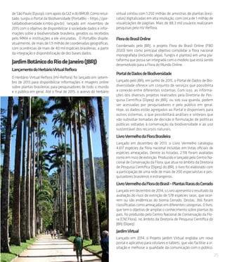 25
deSãoPaulo(Epusp),comapoiodaGIZedoBMUB.Comoresul-
tado, surgiu o Portal da Biodiversidade (PortalBio – https://por-
taldabiodiversidade.icmbio.gov.br), lançado em novembro de
2015 com o objetivo de disponibilizar à sociedade dados e infor-
mações sobre a biodiversidade brasileira, gerados ou recebidos
pelo MMA e instituições a ele vinculadas.  O PortalBio dispõe,
atualmente, de mais de 1,9 milhão de coordenadas geográficas,
com ocorrências de mais de 40 mil espécies brasileiras, a partir
da integração e disponibilização de dez bases dados.
JardimBotânicodoRiodeJaneiro(JBRJ)
LançamentodoHerbárioVirtualReflora
O Herbário Virtual Reflora (HV-Reflora) foi lançado em setem-
bro de 2013 para disponibilizar informações e imagens online
sobre plantas brasileiras para pesquisadores de todo o mundo
e o público em geral. Até o final de 2015, o acervo do herbário
virtual contou com 1,250 milhão de amostras de plantas (exsi-
catas) digitalizadas em alta resolução, com cerca de 1 milhão de
visualizações de páginas. Mais de 88,3 mil usuários realizaram
pesquisas pelo HV-Reflora.
FloradoBrasilOnline
Coordenado pelo JBRJ, o projeto Flora do Brasil Online (FBO
2020) tem como principal objetivo consolidar a flora nacional
monografada (incluindo algas, fungos e plantas) em uma pla-
taforma que possa ser integrada com o modelo que está sendo
desenvolvido para a Flora do Mundo Online.
PortaldeDadosdeBiodiversidade
Lançado pelo JBRJ, em junho de 2015, o Portal de Dados de Bio-
diversidade oferece um conjunto de serviços que possibilita
a conexão entre diferentes sistemas. Com isso, as informa-
ções dos diversos projetos realizados pela Diretoria de Pes-
quisa Científica (Dipeq) do JBRJ, ou sob sua guarda, podem
ser acessadas por pesquisadores e pelo público em geral.
Hoje, os dados estão agregados ao Portal e disponíveis para
outros sistemas, o que possibilitará análises e sínteses que
vão subsidiar tomadas de decisão e formulação de políticas
públicas voltadas à conservação da biodiversidade e ao uso
sustentável dos recursos naturais.
LivroVermelhodaFloraBrasileira
Lançado em dezembro de 2013, o Livro Vermelho catalogou
4.617 espécies da flora nacional incluídas em listas oficiais de
espécies ameaçadas. Dentre as listadas, 2.118 foram avaliadas
como em risco de extinção. Produzido e lançado pelo Centro Na-
cional de Conservação da Flora, que atua no âmbito da Diretoria
de Pesquisa Científica (Dipeq) do JBRJ, o livro foi elaborado com
a participação de uma rede de mais de 200 especialistas e pes-
quisadores brasileiros e estrangeiros.
LivroVermelhodaFloradoBrasil–PlantasRarasdoCerrado
Lançadoemdezembrode2014,oLivroapresentaoresultadoda
avaliação do risco de extinção de 578 espécies raras, que ocor-
rem ou são endêmicas do bioma Cerrado. Destas, 366 foram
classificadascomoameaçadasemdiferentescategorias.Olivro,
que tem o objetivo de ampliar o conhecimento sobre plantas do
país, foi produzido pelo Centro Nacional de Conservação da Flo-
ra (CNCFlora), no âmbito da Diretoria de Pesquisa Científica do
JBRJ (Dipeq).
JardimVirtual
Lançado em 2014, o Projeto Jardim Virtual engloba um novo
portal e aplicativo para celulares e tablets, que vão facilitar a vi-
sitação e melhorar a qualidade da comunicação com o público.
 