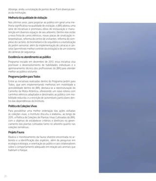 26
Abrange, ainda, a instalação de pontos de wi-fi em diversas áre-
as da instituição.
Melhoriadaqualidadedevisitação
Nos últimos anos, para propiciar ao público em geral uma me-
lhoria significativa na qualidade de visitação, o JBRJ adotou uma
série de iniciativas e promoveu obras de restauração e manu-
tenção em diversos espaços de seu arboreto. Dentre elas estão
a nova frota de carros elétricos, novas placas de sinalização in-
terpretativas, reforma do centro de visitantes, reforma do com-
plexo do cactário, do bromeliário e do orquidário e a revitalização
do jardim sensorial, além da implementação de catracas e can-
celas (permitindo melhor controle da visitação) e de um sistema
de câmeras de segurança.
Excelêncianoatendimentoaopúblico
Programa iniciado em dezembro de 2013, essa iniciativa visa
promover o desenvolvimento de habilidades individuais e o
aprimoramento técnico dos profissionais do JBRJ para atender
melhor ao público visitante.
ProgramaJardimparaTodos
Entre as iniciativas realizadas dentro do Programa Jardim para
Todos, que vem implementando melhorias em mobilidade e
acessibilidade dentro do JBRJ, destaca-se a reestruturação do
Caminho da Mata Atlântica, oferecendo um novo roteiro com
carrinhos elétricos adaptados e destinados ao público com mo-
bilidade reduzida, e a restrição de automóveis particulares den-
tro das dependências do Instituto.
PolíticadeColeçõesVivas
Para possibilitar uma melhor ordenação das ações voltadas
às coleções vivas, o Instituto discutiu e elaborou, ao longo de
2015, a Política de Coleções de Plantas Vivas Cultivadas do JBRJ,
com o objetivo de estabelecer critérios e diretrizes no geren-
ciamento das plantas cultivadas tanto no arboreto quanto nas
coleções temáticas.
ProjetoFauna
Realiza o monitoramento da fauna silvestre encontrada no ar-
boreto e a identificação das espécies, além de pesquisas em
ecologia e etologia, e orientação ao público e aos colaboradores
sobre o comportamento adequado em relação aos animais que
habitam o Parque.
 