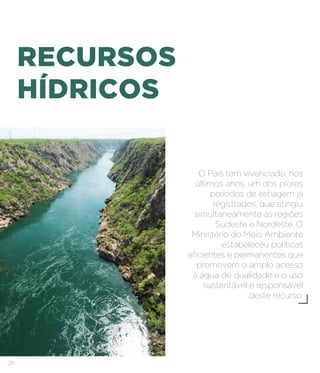 28
RECURSOS
HÍDRICOS
O País tem vivenciado, nos
últimos anos, um dos piores
períodos de estiagem já
registrados, que atingiu
simultaneamente as regiões
Sudeste e Nordeste. O
Ministério do Meio Ambiente
estabeleceu políticas
eficientes e permanentes que
promovem o amplo acesso
à água de qualidade e o uso
sustentável e responsável
deste recurso.
 