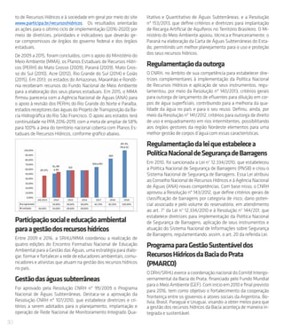 30
to de Recursos Hídricos e à sociedade em geral por meio do site
www.participa.br/recursoshidricos. Os resultados orientarão
as ações para o último ciclo de implementação (2016-2020) por
meio de diretrizes, prioridades e indicadores que deverão ge-
rar compromissos de órgãos do governo federal e dos órgãos
estaduais.
De 2009 a 2015, foram concluídos, com o apoio do Ministério do
Meio Ambiente (MMA), os Planos Estaduais de Recursos Hídri-
cos (PERH) do Mato Grosso (2009), Paraná (2009), Mato Gros-
so do Sul (2010), Acre (2012), Rio Grande do Sul (2014) e Goiás
(2015). Em 2013, os estados do Amazonas, Maranhão e Rondô-
nia receberam recursos do Fundo Nacional de Meio Ambiente
para a elaboração dos seus planos estaduais. Em 2015, o MMA
firmou pareceria com a Agência Nacional de Águas (ANA) para
o apoio à revisão dos PERHs do Rio Grande do Norte e Paraíba,
estadosreceptoresdaságuasdoProjetodeTransposiçãodaBa-
cia Hidrográfica do Rio São Francisco. O apoio aos estados terá
continuidade no PPA 2016-2019, com a meta de ampliar de 58%
para 100% a área do território nacional coberta com Planos Es-
taduais de Recursos Hídricos, conforme gráfico abaixo.
Participaçãosocialeeducaçãoambiental
paraagestãodosrecursoshídricos
Entre 2009 e 2016, a SRHU/MMA coordenou a realização de
quatro edições do Encontro Formativo Nacional de Educação
Ambiental para a Gestão das Águas, uma estratégia para dialo-
gar, formar e fortalecer a rede de educadores ambientais, comu-
nicadores e ativistas que atuam na gestão dos recursos hídricos
no país.
Gestãodaságuassubterrâneas
Foi aprovado pela Resolução CNRH nº 99/2009 o Programa
Nacional de Águas Subterrâneas. Destaca-se a aprovação da
Resolução CNRH nº 107/2010, que estabelece diretrizes e cri-
térios a serem adotados para o planejamento, implantação e
operação de Rede Nacional de Monitoramento Integrado Qua-
litativo e Quantitativo de Águas Subterrâneas; e a Resolução
nº 153/2013, que define critérios e diretrizes para implantação
de Recarga Artificial de Aquíferos no Território Brasileiro. O Mi-
nistério do Meio Ambiente apoiou, técnica e financeiramente, o
Paraná na elaboração da Carta de Águas Subterrâneas do Esta-
do, permitindo um melhor planejamento para o uso e proteção
dos seus recursos hídricos.
Regulamentaçãodaoutorga
O CNRH, no âmbito de sua competência para estabelecer dire-
trizes complementares à implementação da Política Nacional
de Recursos Hídricos e aplicação de seus instrumentos, regu-
lamentou, por meio da Resolução nº 140/2013, critérios gerais
para outorga de lançamento de efluentes para diluição em cor-
pos de água superficiais, contribuindo para a melhoria da qua-
lidade da água no país e para o seu reuso. Definiu, ainda, por
meio da Resolução nº 141/2012, critérios para outorga de direito
de uso e enquadramento em rios intermitentes, possibilitando
aos órgãos gestores da região Nordeste elementos para uma
melhor gestão de corpos d’água com essas características.
Regulamentaçãodaleiqueestabelecea
PolíticaNacionaldeSegurançadeBarragens
Em 2010, foi sancionada a Lei n° 12.334/2010, que estabeleceu
a Política Nacional de Segurança de Barragens (PNSB) e criou o
Sistema Nacional de Segurança de Barragens. Essa Lei atribuiu
ao Conselho Nacional de Recursos Hídricos e à Agência Nacional
de Águas (ANA) novas competências. Com base nisso, o CNRH
aprovou a Resolução nº 143/2012, que define critérios gerais de
classificação de barragens por categoria de risco, dano poten-
cial associado e pelo volume do reservatório, em atendimento
ao art. 7° da Lei n° 12.334/2010 e à Resolução n° 144/201, que
estabelece diretrizes para implementação da Política Nacional
de Segurança de Barragens, aplicação de seus instrumentos e
atuação do Sistema Nacional de Informações sobre Segurança
de Barragens, regulamentando, assim, o art. 20 da referida Lei.
ProgramaparaGestãoSustentáveldos
RecursosHídricosdaBaciadoPrata
(PMARCO)
O DRH/SRHU exerce a coordenação nacional do Comitê Intergo-
vernamental da Bacia do Prata, financiado pelo Fundo Mundial
para o Meio Ambiente (GEF). Com início em 2010 e final previsto
para 2016, tem como objetivo o fortalecimento da cooperação
fronteiriça entre os governos e atores sociais da Argentina, Bo-
lívia, Brasil, Paraguai e Uruguai, visando-a obter meios para que
a gestão dos recursos hídricos da Bacia aconteça de maneira in-
tegrada e sustentável.
 