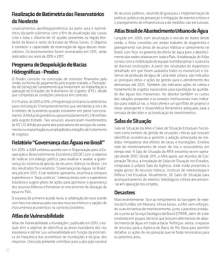 32
RealizaçãodeBatimetriadosReservatórios
doNordeste
Levantamentos aerofotogramétricos da parte seca e batimé-
tricos da parte submersa, com o fim de atualização das curvas
Cota x Área x Volume de 30 açudes presentes na região Nor-
deste do Brasil e norte do Estado de Minas Gerais. O Objetivo
é conhecer a capacidade de reservação de água desses reser-
vatórios. Os levantamentos foram contratados em 2015, serão
realizados nos anos de 2016 e 2017.
ProgramadeDespoluiçãodeBacias
Hidrográficas-Prodes
O Prodes consiste na concessão de estímulo financeiro pela
União,naformadepagamentopeloesgototratado,aPrestado-
res de Serviço de Saneamento que investirem na implantação e
operação de Estações de Tratamento de Esgotos (ETE), desde
que cumpridas as condições previstas em contrato.
Em15anos,de2001a2016,oProgramajácontratououselecionou
paracontratação77empreendimentosqueatenderãoacercade
9 milhões de brasileiros quando estiverem em pleno funciona-
mento.AANAjádisponibilizouaproximadamenteR$374milhões
pelo esgoto tratado. Tais recursos alavancaram investimentos
deR$1,52bilhãoporpartedosprestadoresdeserviçosdesanea-
mentonaimplantaçãoouampliaçãodasestaçõesdetratamento
de esgotos.
Relatório“GovernançadasÁguasnoBrasil”
Em 2013, a ANA celebrou acordo com a Organização para a Co-
operação e Desenvolvimento Econômico (OCDE) com o objetivo
de realizar um diálogo político para analisar e avaliar a gover-
nança do sistema de gestão de recursos hídricos no Brasil. Um
dos resultados foi o relatório “Governança das Águas no Brasil”,
lançado em 2015. Esse relatório apresenta, examina e compara
experiências e “boas práticas” internacionais com a experiência
brasileira e sugerir plano de ações para aprimorar a governança
dos recursos hídricos e fortalecer os mecanismos de alocação de
água no País.
O sucesso do primeiro acordo levou à celebração de novo acordo
com foco na cobrança pelo uso dos recursos hídricos e opções de
instrumentos econômicos no contexto brasileiro.
AtlasdeVulnerabilidade
Atlas de Vulnerabilidade a Inundações: publicado em 2013, o es-
tudo tem o objetivo de identificar as áreas inundáveis dos rios
brasileiros e definir sua vulnerabilidade em função da estimati-
va da frequência das ocorrências de inundações e do grau dos
impactos. O estudo pretende contribuir para a alocação racional
de recursos públicos, servindo de guia para a implementação de
políticas públicas de prevenção e mitigação de eventos críticos e
o planejamento de infraestrutura e de medidas não estruturais.
AtlasBrasildeAbastecimentoUrbanodeÁgua
Lançado em 2009, com atualização e revisão de dados desde
então, o Atlas consolida um amplo trabalho de diagnóstico e
planejamento nas áreas de recursos hídricos e saneamento no
Brasil, com foco na garantia da oferta de água para o abasteci-
mento das sedes urbanas em todo o País. A elaboração do Atlas
contoucomamobilizaçãodeequipemultidisciplinareaparceria
de diversas instituições. A partir dos resultados de diagnóstico
detalhado, em que foram avaliados todos os mananciais e sis-
temas de produção de água de cada sede urbana, são indicadas
as principais obras e ações de gestão para o atendimento das
demandas até 2025. Também são indicadas ações de coleta e
tratamento de esgotos necessárias para a proteção da qualida-
de das águas dos mananciais. Ao abordar também os custos
das soluções propostas e os arranjos institucionais mais indica-
dos para viabilizá-las, o Atlas oferece um portfólio de projetos e
obras abrangente e disponibiliza ferramenta adequada para a
tomada de decisões e racionalização de investimentos.
SalasdeSituação
Sala de Situação da ANA e Salas de Situação Estaduais funcio-
nam como centros de gestão de situações críticas que buscam
identificar ocorrências e permitir a adoção antecipada de me-
didas mitigadoras dos efeitos de secas e inundações. Envolve
rede de monitoramento de níveis de rios e reservatórios em
tempo real. A Sala de Situação da ANA encontra-se em opera-
ção desde 2010. Desde 2011, a ANA apoia, por Acordos de Coo-
peração Técnica, a instalação de Salas de Situação nos Estados,
integradas à própria Sala da Agência, onde estão presentes o
órgão gestor de recursos hídricos, instituto de meteorologia e
Defesa Civil Estadual. Atualmente, 26 Salas de Situação para
acompanhamento de eventos hidrológicos críticos encontram-
-se em operação nos estados.
Desastres
Mais recentemente, face ao rompimento da barragem de rejei-
tos do Fundão, em Mariana, Minas Gerais, a ANA vem reforçan-
do suas iniciativas de monitoramento, junto a parceiros estadu-
ais e junto ao Serviço Geológico do Brasil (CPRM), além de estar
envolvida em grupos técnicos que buscam alternativas de abas-
tecimento de água em toda a bacia. Reforçou, ainda, o repasse
de recursos para a Agência de Bacia do Rio Doce para permitir
detalhar as ações de recuperação que se farão necessárias para
os próximos anos.
 