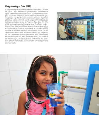 33
ProgramaÁguaDoce(PAD)
O Programa Água Doce se estabeleceu como política pública
de acesso à água por meio do aproveitamento sustentável de
águas subterrâneas salobras e salinas. Sua metodologia incor-
pora os cuidados ambientais, sociais e técnicos na implantação,
recuperação e gestão de sistemas de dessalinização. A partir de
2010, suas ações vêm sendo orientadas pelos Planos Estaduais
de Implementação e Gestão do Programa Água Doce. Em 2011,
o PAD passou a integrar o Programa Água Para Todos, no âm-
bito do Plano Brasil sem Miséria, assumindo a meta de aplicar
a metodologia do Programa na implantação e gestão de 1.200
sistemas de dessalinização, com investimentos de cerca de R$
240 milhões, beneficiando, aproximadamente, 500 mil pesso-
as. Até o momento, foram diagnosticadas 3.145 comunidades
em 298 municípios. Da meta de se implantar 1.200 sistemas
de dessalinização, 713 obras já estão contratadas, 159 siste-
mas já foram implantados ou recuperados e 79 estão em fase
de implantação.
 
