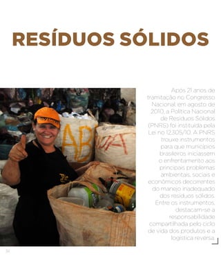34
RESÍDUOS SÓLIDOS
Após 21 anos de
tramitação no Congresso
Nacional, em agosto de
2010, a Política Nacional
de Resíduos Sólidos
(PNRS) foi instituída pela
Lei no 12.305/10. A PNRS
trouxe instrumentos
para que municípios
brasileiros iniciassem
o enfrentamento aos
principais problemas
ambientais, sociais e
econômicos decorrentes
do manejo inadequado
dos resíduos sólidos.
Entre os instrumentos,
destacam-se a
responsabilidade
compartilhada pelo ciclo
de vida dos produtos e a
logística reversa.
 