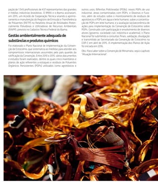 pação de 1.543 profissionais de 437 representantes das grandes
e médias indústrias brasileiras. O MMA e o Ibama assinaram,
em 2015, um Acordo de Cooperação Técnica visando o aprimo-
ramento e manutenção do Registro de Emissão e Transferência
de Poluentes (RETP) no Relatório Anual de Atividades Poten-
cialmente Poluidoras e Utilizadoras de Recursos Ambientais
(RAPP), previsto no Cadastro Técnico Federal do Ibama.
Gestãoambientalmenteadequadade
substânciaseprodutosquímicos
Foi elaborado o Plano Nacional de Implementação da Conven-
çãodeEstocolmo,quesistematizaasmedidasparaatenderaos
compromissos internacionais assumidos pelo país quando da
ratificação da Convenção. Entre 2010 e 2015, vários documentos
e estudos foram realizados, dentre os quais cinco inventários e
planos de ação referentes a estoques e resíduos de Poluentes
Orgânicos Persistentes (POPs) utilizados como agrotóxicos e
outros usos; Bifenilas Policloradas (PCBs); novos POPs de uso
industrial; áreas contaminadas com POPs; e Dioxinas e Fura-
nos; além de estudos sobre o monitoramento de resíduos de
agrotóxicos e POPs em água e leite humano; sobre a concentra-
ção de POPs em leite humano; e a avaliação socioeconômica de
ações para implementação da Convenção de Estocolmo sobre
POPs. Construído com participação e envolvimento de diversos
atores (governo, sociedade civil, indústria e academia), o Plano
Nacional foi submetido a consultas finais, validação, divulgação
e transmitido ao Secretariado da Convenção de Estocolmo na
COP-7, em abril de 2015. A implementação dos Planos de Ação
foi iniciada em 2016.
Obs: Para saber sobre a Convenção de Minamata, veja o capítulo
“Atuação Internacional”.
 