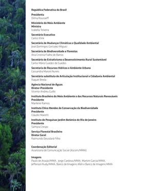 4
República Federativa do Brasil
Presidenta
Dilma Rousseff
Ministério do Meio Ambiente
Ministra
Izabella Teixeira
Secretário Executivo
Carlos Klink
Secretário de Mudanças Climáticas e Qualidade Ambiental
José Domingos Gonzalez Miguez
Secretária de Biodiversidade e Florestas
Ana Cristina Fialho de Barros
Secretário de Extrativismo e Desenvolvimento Rural Sustentável
Carlos Mário Guedes de Guedes
Secretaria de Recursos Hídricos e Ambiente Urbano
Cassandra Maroni Nunes
Secretária substituta de Articulação Institucional e Cidadania Ambiental
Raquel Breda
Agência Nacional de Águas
Diretor-Presidente
Vicente Andreu Guillo
Instituto Brasileiro do Meio Ambiente e dos Recursos Naturais Renováveis
Presidente
Marilene Ramos
Instituto Chico Mendes de Conservação da Biodiversidade
Presidente
Cláudio Maretti
Instituto de Pesquisas Jardim Botânico do Rio de Janeiro
Presidente
Samyra Crespo
Serviço Florestal Brasileiro
Diretor Geral
Raimundo Deusdará Filho
Coordenação Editorial
Assessoria de Comunicação Social (Ascom/MMA)
Imagens
Paulo de Araújo/MMA , Jorge Cardoso/MMA, Martim Garcia/MMA,
Jefferson Rudy/MMA, Banco de Imagens ANA e Banco de Imagens MMA
 