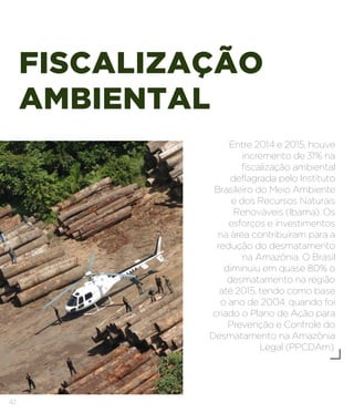 42
FISCALIZAÇÃO
AMBIENTAL
Entre 2014 e 2015, houve
incremento de 31% na
fiscalização ambiental
deflagrada pelo Instituto
Brasileiro do Meio Ambiente
e dos Recursos Naturais
Renováveis (Ibama). Os
esforços e investimentos
na área contribuíram para a
redução do desmatamento
na Amazônia. O Brasil
diminuiu em quase 80% o
desmatamento na região
até 2015, tendo como base
o ano de 2004, quando foi
criado o Plano de Ação para
Prevenção e Controle do
Desmatamento na Amazônia
Legal (PPCDAm).
 