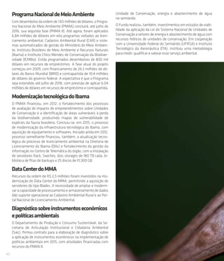 46
ProgramaNacionaldeMeioAmbiente
Comdesembolsodaordemde7,65milhõesdedólares,oProgra-
ma Nacional do Meio Ambiente (PNMA) concluirá, até julho de
2016, sua segunda fase (PNMA II). Até agora, foram aplicados
6,84 milhões de dólares em oito programas voltados ao licen-
ciamento ambiental, Cadastro Ambiental Rural (CAR) e siste-
mas automatizados de gestão do Ministério do Meio Ambien-
te, Instituto Brasileiro de Meio Ambiente e Recursos Naturais
(Ibama) e Instituto Chico Mendes de Conservação da Biodiver-
sidade (ICMBio). Estão programados desembolsos de 800 mil
dólares em recursos de empréstimos. A fase atual do projeto
começou em 2009, com financiamento de 24,3 milhões de dó-
lares do Banco Mundial (BIRD) e contrapartida de 10,4 milhões
de dólares do governo federal. A expectativa é que o Programa
seja estendido até julho de 2018, com previsão de aplicar 6,04
milhões de dólares em recursos de empréstimo e contrapartida.
ModernizaçãotecnológicadoIbama
O PNMA financiou, em 2012, o fortalecimento dos processos
de avaliação de impacto de empreendimentos sobre Unidades
de Conservação e a identificação de áreas vulneráveis à perda
da biodiversidade, produzindo mapas de vulnerabilidade de
espécies da fauna brasileira. Concluiu-se, em 2015, o processo
de modernização da infraestrutura tecnológica do Ibama, com
aquisição de equipamento e softwares. Iniciado ainda em 2012,
processo semelhante financiou, também, a atualização tecno-
lógica do processo de licenciamento ambiental na Diretoria de
Licenciamento do Ibama (Dilic) e fortalecimento da gestão da
informação no Centro de Telemática do órgão, com a instalação
de servidores Rack, Swiches, dois storages de 180 TB cada, bi-
blioteca de fitas de backups e 25 discos de FC300 GB.
DataCenterdoMMA
Recursos da ordem de R$ 2,5 milhões foram investidos na mo-
dernização do Data Center do MMA, permitindo a aquisição de
servidores do tipo Blades. A necessidade de ampliar e moderni-
zaracapacidadedeprocessamentoearmazenamentodedados
dão suporte operacional ao Cadastro Ambiental Rural e ao Por-
tal Nacional de Licenciamento Ambiental.
Diagnósticosobreinstrumentoseconômicos
epolíticasambientais
O Departamento de Produção e Consumo Sustentável, da Se-
cretaria de Articulação Institucional e Cidadania Ambiental
(Saic), firmou contrato para a elaboração de diagnóstico sobre
a aplicação de instrumentos econômicos na implementação de
políticas ambientais em 2015, com atividades financiadas com
recursos do PNMA II.
Unidade de Conservação, energia e abastecimento de água
no semiárido
O Fundo realizou, também, investimentos em estudos de viabi-
lidade da aplicação da Lei do Sistema Nacional de Unidades de
Conservação a setores de energia e abastecimento de água com
recursos hídricos de unidades de conservação. Em cooperação
com a Universidade Federal do Semiárido (UFRSA) e Instituto
Tecnológico da Aeronáutica (ITA), instituiu uma metodologia
para medir, qualificar e valorar esse serviço ambiental.
 