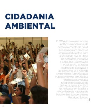 48
CIDADANIA
AMBIENTAL
O MMA articula as principais
políticas ambientais e de
desenvolvimento do Brasil,
construindo um processo
amplo e participativo com
a sociedade civil. O Plano
de Ação para Produção
e Consumo Sustentáveis
(PPCS) definiu os novos
padrões de produção e
de consumo. Já a Agenda
Ambiental na Administração
Pública (A3P) foi estruturada,
fortalecida e ampliada,
recebendo a adesão de
287 instituições. Em 2013,
foi realizada, em Brasília, a
4ª Conferência Nacional de
Meio Ambiente, com o tema
Resíduos Sólidos.
 