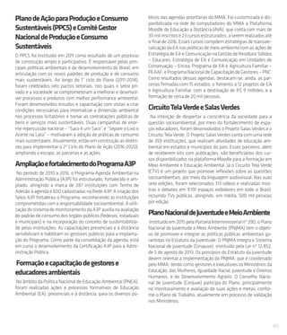 49
PlanodeAçãoparaProduçãoeConsumo
Sustentáveis(PPCS)eComitêGestor
NacionaldeProduçãoeConsumo
Sustentáveis
O PPCS foi instituído em 2011 como resultado de um processo
de construção amplo e participativo. É responsável pelas prin-
cipais políticas ambientais e de desenvolvimento do Brasil, em
articulação com os novos padrões de produção e de consumo
mais sustentáveis. Ao longo do 1° ciclo do Plano (2011-2014),
foram celebrados oito pactos setoriais, nos quais o setor pri-
vado e a sociedade se comprometeram a melhorar e desenvol-
ver processos e produtos com melhor performance ambiental.
Foram desenvolvidos estudos e capacitação com vistas a criar
condições necessárias para internalizar a dimensão ambiental
nos processos licitatórios e tornar as contratações públicas de
bens e serviços mais sustentáveis. Duas campanhas de enor-
me repercussão nacional – “Saco é um Saco” e “Separe o Lixo e
Acerte na Lata” – motivaram a adoção de práticas de consumo
mais sustentáveis. Atualmente, estão em construção as diretri-
zes para implementar o 2º Ciclo do Plano de Ação (2016-2020),
ampliando o escopo, as parcerias e as ações.
AmpliaçãoefortalecimentodoProgramaA3P
No período de 2010 a 2016, o Programa Agenda Ambiental na
Administração Pública (A3P) foi estruturado, fortalecido e am-
pliado, atingindo a marca de 287 instituições com Termo de
Adesão à agenda e 600 cadastradas na Rede A3P. A criação dos
Selos A3P fortaleceu o Programa, reconhecendo as instituições
comprometidas com a responsabilidade socioambiental. A utili-
zaçãodosistemademonitoramentodaA3Pauxilianaavaliação
do padrão de consumo dos órgãos públicos (federais, estaduais
e municipais) e na incorporação do conceito de sustentabilida-
de pelas instituições. As capacitações presenciais e à distância
sensibilizam e habilitam os gestores públicos para a implanta-
ção do Programa. Como parte da consolidação da agenda, está
em curso o desenvolvimento da Certificação A3P para a Admi-
nistração Pública.
Formaçãoecapacitaçãodegestorese
educadoresambientais
No âmbito da Política Nacional de Educação Ambiental (PNEA),
foram realizadas ações e processos formativos de Educação
Ambiental (EA), presenciais e à distância, para os diversos pú-
blicos das agendas prioritárias do MMA. Foi customizada e dis-
ponibilizada na rede de computadores do MMA a Plataforma
Moodle de Educação a Distância (AVA), que conta com mais de
30 mil inscritos e 23 cursos estruturados, a serem realizados até
o final de 2016. Esses cursos compõem estratégias de transver-
salização da EA nas políticas de meio ambiente com as ações de
Estratégia de EA e Comunicação na Gestão de Resíduos Sólidos
– Educares; Estratégia de EA e Comunicação em Unidades de
Conservação – Encea; Programa de EA e Agricultura Familiar –
PEAAF; e Programa Nacional de Capacitação de Gestores – PNC.
Como resultados dessas agendas, destacam-se, ainda, as par-
cerias firmadas com 15 estados; o fomento a 12 projetos de EA
e Agricultura Familiar, com a destinação de R$ 9 milhões; e a
formação de cerca de 20 mil pessoas.
CircuitoTelaVerdeeSalasVerdes
Na intenção de despertar a consciência da sociedade para a
questão socioambiental, por meio do fortalecimento de espa-
ços educadores, foram desenvolvidos o Projeto Salas Verdes e o
Circuito Tela Verde. O Projeto Salas Verdes conta com uma rede
de 359 instituições, que realizam atividades de educação am-
biental em estados e municípios do país. Esses parceiros, além
de receberem kits com publicações, são beneficiários dos cur-
sos disponibilizados na plataforma Moodle para a formação em
Meio Ambiente e Educação Ambiental. Já o Circuito Tela Verde
(CTV) é um projeto que promove reflexões sobre as questões
socioambientais, por meio da linguagem audiovisual. Nas suas
sete edições, foram selecionados 313 vídeos e realizadas mos-
tras e debates em 9.191 espaços exibidores em todo o Brasil,
incluindo TVs públicas, atingindo, em média, 500 mil pessoas
por edição.
PlanoNacionaldeJuventudeeMeioAmbiente
Instituído em 2015 pela Portaria Interministerial nº 390, o Plano
Nacional de Juventude e Meio Ambiente (PNJMA) tem o objeti-
vo de promover e integrar as políticas públicas ambientais ga-
rantidas no Estatuto da Juventude. O PNJMA integra o Sistema
Nacional de Juventude (Sinajuve), instituído pela Lei nº 12.852,
de 5 de agosto de 2013. Os princípios do Estatuto da Juventude
devem orientar a implementação do PNJMA, que é coordenado
pelo MMA, tendo como gestores e executores os Ministérios da
Educação, das Mulheres, Igualdade Racial, Juventude e Direitos
Humanos, e do Desenvolvimento Agrário. O Conselho Nacio-
nal de Juventude (Conjuve) participa do Plano, principalmente
no monitoramento e avaliação de suas ações e metas, confor-
me o Plano de Trabalho, atualmente em processo de validação
nos Ministérios.
 