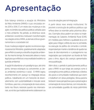 Apresentação
Este balanço sintetiza a atuação do Ministério
do Meio Ambiente (MMA) e suas vinculadas en-
tre 2010 e 2016. É um relato das mudanças e das
açõesnoâmbitodaspolíticaspúblicasvoltadaspara
o meio ambiente. No período, as dinâmicas social,
ambiental e econômica motivaram transformações
nasrelaçõesentreoMMA,asdemaisesferasgover-
namentaiseasociedadecivil.
Essasmudançasexigiramajustesnaestruturaorga-
nizacional do Ministério, gradativamente adaptadas
pararefletirosavançosedesafiosdagestãoambien-
tal.Aomesmotempo,foinecessárioalteraromarco
legalparaquerefletisseanovarealidadebrasileirana
questãoambiental.
Aopçãofoiabandonarumparadigmaque,atécerto
ponto, tornava estanques ou concorrentes as áre-
as ambiental, econômica e social. O MMA logrou
reconhecimento em avançar na integração dessas
políticas, trabalhando em um horizonte de desen-
volvimento, com sustentabilidade e inclusão social.
Contribuiu,paraisso,aincorporaçãodenovosatores,
tanto nos fóruns nacionais quanto nos internacio-
nais,aoroldosquetradicionalmentecolaboraramna
buscadesoluçõesparatalintegração.
A partir desse novo arranjo institucional, foi
possível a construção de políticas públicas cujo
reflexo deve se estender pelas próximas déca-
das. Exemplos disso podem ser vistos na imple-
mentação do Cadastro Ambiental Rural (CAR),
emmedidasparamelhoraraqualidadedoar,em
ações para mitigar o efeito da seca no semiárido,
na execução da política de comando e controle,
responsávelpormanteratendênciadequedanas
taxas de desmatamento e o protagonismo nas
negociações que conduziram ao Acordo de Paris
para o clima, alguns dos avanços apresentados
nessapublicação.
Além disso, o período é particularmente profícuo
para o MMA no que tange aos avanços rumo à
convergência entre políticas ambientais e direitos
dos povos e comunidades tradicionais que vivem
e trabalham em áreas protegidas. Dessa parceria
brotaramnovasperspectivasparaapreservaçãoe
conservaçãodenossosbiomas,cominclusãodes-
sas comunidades guardiãs do nosso patrimônio
 