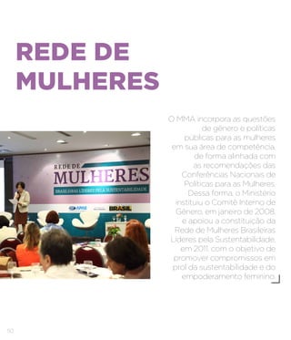 50
REDE DE
MULHERES
O MMA incorpora as questões
de gênero e políticas
públicas para as mulheres
em sua área de competência,
de forma alinhada com
as recomendações das
Conferências Nacionais de
Políticas para as Mulheres.
Dessa forma, o Ministério
instituiu o Comitê Interno de
Gênero, em janeiro de 2008,
e apoiou a constituição da
Rede de Mulheres Brasileiras
Líderes pela Sustentabilidade,
em 2011, com o objetivo de
promover compromissos em
prol da sustentabilidade e do
empoderamento feminino.
 