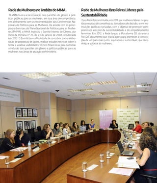 51
RededeMulheresnoâmbitodoMMA
O MMA busca a incorporação das questões de gênero e polí-
ticas públicas para as mulheres, em sua área de competência,
em alinhamento com as recomendações das Conferências Na-
cionais de Políticas para as Mulheres. De acordo com os princí-
pios e diretrizes do Plano Nacional de Políticas para as Mulhe-
res (PNPM), o MMA instituiu o Comitê Interno de Gênero, por
meio da Portaria nº 25, de 23 de janeiro de 2008, republicada
em 2012. O Comitê tem a finalidade de contribuir para a elabo-
ração de propostas de ações, realizar estudos técnicos sobre o
tema e analisar viabilidades técnico-financeiras para subsidiar
a inclusão das questões de gênero e políticas públicas para as
mulheres nas áreas de atuação do Ministério.
RededeMulheresBrasileirasLíderespela
Sustentabilidade
EssaRedefoiconstituída,em2011,pormulhereslíderesnages-
tão executiva de conselhos ou tomadoras de decisão, e em ins-
tituições públicas e privadas, com o objetivo de promover com-
promissos em prol da sustentabilidade e do empoderamento
feminino. Em 2012, a Rede lançou a Plataforma 20, durante a
Rio+20, documento que trazia ações para promover a constru-
ção de um país mais justo, equitativo e sustentável, que reco-
nheça e valorize as mulheres.
 