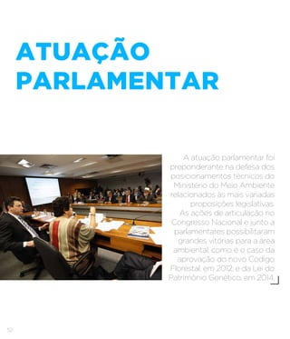 52
ATUAÇÃO
PARLAMENTAR
A atuação parlamentar foi
preponderante na defesa dos
posicionamentos técnicos do
Ministério do Meio Ambiente
relacionados às mais variadas
proposições legislativas.
As ações de articulação no
Congresso Nacional e junto a
parlamentares possibilitaram
grandes vitórias para a área
ambiental, como é o caso da
aprovação do novo Código
Florestal, em 2012, e da Lei do
Patrimônio Genético, em 2014.
 