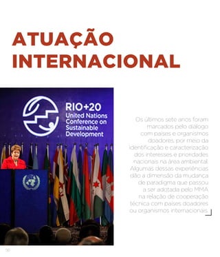 56
ATUAÇÃO
INTERNACIONAL
Os últimos sete anos foram
marcados pelo diálogo
com países e organismos
doadores, por meio da
identificação e caracterização
dos interesses e prioridades
nacionais na área ambiental.
Algumas dessas experiências
dão a dimensão da mudança
de paradigma que passou
a ser adotada pelo MMA
na relação de cooperação
técnica com países doadores
ou organismos internacionais.
 
