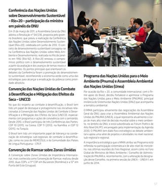 57
ConferênciadasNaçõesUnidas
sobreDesenvolvimentoSustentável
–Rio+20–participaçãodaministra
empainéisdaONU
Em 31 de março de 2011, a Assembleia Geral da ONU
adotou a Resolução nº 64/236, proposta pelo gover-
no brasileiro, que previu a realização da Conferência
das Nações Unidas sobre Desenvolvimento Susten-
tável (Rio+20), celebrada em junho de 2012. O con-
ceito de desenvolvimento sustentável consagrou-se
na Conferência das Nações Unidas sobre Meio Am-
biente e Desenvolvimento, realizada no Rio de Janei-
ro em 1992 (Rio-92). A Rio+20 renovou o compro-
misso político com o desenvolvimento sustentável
a partir da avaliação e dos avanços de temas novos e
emergentes. Os pontos principais que orientaram os
debates da Conferência foram a promoção do desenvolvimen-
to sustentável, reconhecendo a economia verde como uma das
estratégias para alcançar a erradicação da pobreza como priori-
dade absoluta.
ConvençãodasNaçõesUnidasdeCombate
àDesertificaçãoeMitigaçãodosEfeitosda
Seca–UNCCD
No que diz respeito ao combate à desertificação, o Brasil tem
tido um papel de destaque e protagonismo nas iniciativas rela-
cionadas à Convenção das Nações Unidas de Combate à Deser-
tificação e à Mitigação dos Efeitos da Seca (UNCCD), especial-
mente com programas e ações de convivência com o semiárido.
Desde 2010, o Brasil participou de três Conferências das Partes:
COP 10 (2011), na Coreia; COP 11 (2013), na Namíbia; e COP 12
(2015), na Turquia.
O Brasil tem tido um importante papel de liderança na coorde-
nação de estratégias sub-regionais de combate à desertifica-
ção, como no caso do MERCOSUL e da Comunidade dos Países
de Língua Portuguesa – CPLP.
ConvençãodeRamsarsobreZonasÚmidas
A Convenção sobre Zonas Úmidas de Importância Internacio-
nal, mais conhecida como Convenção de Ramsar, realizou desde
2010, duas COPs: a 11ª COP em Bucareste (Romênia) e a 12ª em
Punta del Este (Uruguai).
ProgramadasNaçõesUnidasparaoMeio
Ambiente(Pnuma)eAssembleiaAmbiental
dasNaçõesUnidas(Unea)
Por ocasião da Rio + 20, a comunidade internacional, com o fir-
me apoio do Brasil, decidiu fortalecer e aprimorar o Programa
das Nações Unidas para o Meio Ambiente (PNUMA), principal
instância do Sistema das Nações Unidas (ONU) que acompanha
a temática ambiental.
O MMA participou ativamente das negociações da Assembleia
Geral da ONU, para criar a Assembleia Ambiental das Nações
Unidas do PNUMA (UNEA), a qual representa atualmente o cor-
po de mais alto nível de decisão mundial sobre o meio ambien-
te, no âmbito da ONU, e está subordinada ao Fórum Político de
Alto Nível (HLPF), encarregado pela implementação da Agenda
2030. O PNUMA tem dado foco estratégico ao debate ambien-
tal e apoia uma série de projetos e atividades no nível nacional,
sub-regional e regional.
A importância estratégica que o MMA atribui ao Programa está
refletida na participação sistemática e de alto nível do ministé-
rio, nas últimas reuniões do Foro Regional, assim como no Foro
Global de Ministros de Meio Ambiente ∕ Conselho de Adminis-
traçãodoPNUMAe,recentemente,comaalteraçãodadesigna-
ção desse Conselho, na primeira sessão da UNEA – UNEA-1, em
junho de 2014.
 