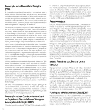 58
ConvençãosobreDiversidadeBiológica
(CDB)
A Convenção sobre Diversidade Biológica sempre teve, para o
MMA, um peso diferenciado em relação a outros acordos mul-
tilaterais ambientais. Essa importância foi sinalizada pelo con-
tinuado protagonismo da delegação brasileira, durante as Con-
ferências das Partes da CDB, em Curitiba (2006), quando, por
iniciativabrasileira,foramlançadasasnegociaçõessobreacesso
a recursos genéticos e repartição de benefícios.
Semelhante protagonismo reproduziu-se em Nagoya, no Japão,
em 2010, quando a delegação do Brasil, conduzida pela minis-
tra Izabella Teixeira, liderou as negociações para a adoção de um
Plano Estratégico, composto por 20 objetivos para deter o ritmo
alarmante de desaparecimento das espécies. No âmbito inter-
nacional, o Brasil defendeu que aquele Plano Estratégico con-
tivesse metas ambiciosas, porém tangíveis, acompanhadas da
definição de estratégia adequada de mobilização de recursos.
Nessa linha, durante a Reunião de Alto Nível sobre Diversidade
Biológica,promovidaem2010,aministradefendeuqueoregime
deABS,oPlanoEstratégicoeaEstratégiadeMobilizaçãodeRecur-
sosfossemvistoscomoum“pacote”nasnegociaçõesdaCOP10,
comoformadegarantiraimplementaçãoequilibradadosobjeti-
vos da Convenção. Em Nagoya, a participação brasileira foi reco-
nhecidacomofatordeterminanteparaaaprovaçãodoProtocolo
(que foi aprovado).
Entre os elementos considerados importantes para o País, que
foram contemplados naquele acordo, destacam-se: consenti-
mento prévio informado – PIC mediante termos mutuamente
acordados–MATcomascomunidadesindígenaselocais;certifi-
cado internacionalmente reconhecido, com revelação da origem
do recurso genético e/ou do conhecimento tradicional associa-
do (“disclosure”); inclusão dos derivados de recursos genéticos
(“derivatives”) no escopo do regime internacional; reconheci-
mento da soberania dos países de origem (“country of origin”)
sobre seus respectivos recursos naturais; acesso e transferência
de tecnologia.
Em 2015, o País se destacou mais uma vez pela aprovação da
Lei de Biodiversidade, a Lei nº 13.123, de 2015, sobre Acesso ao
Patrimônio Genético, os Conhecimentos Tradicionais e a Repar-
tição Justa e Equitativa de Benefícios, cuja regulamentação está
em processo de consultas públicas, este ano.
ConvençãosobreoComércioInternacional
deEspéciesdaFloraedaFaunaSelvagens
AmeaçadasdeExtinção(CITES)
OBrasilenvioudelegaçãoà16ªCOPdaCITES,realizadaem2013,
na Tailândia. A campanha brasileira foi decisiva para que espé-
cies marinhas (tubarões e arraias) tenham sido incluídas nos
anexos da CITES, fato inédito na história da Convenção. A As-
sessoria Internacional trabalha em proximidade com as várias
áreas envolvidas com os temas da Convenção (SBF, Ibama, ICM-
Bio), com o objetivo de definir as propostas apresentadas à COP
e auxiliar o MRE na consolidação da posição brasileira.
ÁreasProtegidas
Em 2015, houve a Conferência sobre Florestas, Clima e Biodiver-
sidade. Na ocasião, foi assinado o projeto de cooperação finan-
ceira “Programa Áreas Protegidas da Amazônia (ARPA), Fundo
de Transição – ARPA para a Vida“, entre o grupo bancário KfW e
o Fundo Brasileiro para a Biodiversidade (Funbio), que concede
ao beneficiário uma contribuição financeira não reembolsável
de até EUR 31.704.839,77, para a implementação de atividades
de criação, consolidação e manutenção de unidades de conser-
vação, com recursos do orçamento federal da Alemanha.
O Programa ARPA ganhou reconhecimento internacional por se
tratar do maior programa de áreas protegidas do mundo e está,
agora,emperíododeconclusãodasegundafaseedepreparação
paraoiníciodaterceira.Oprogramaatingiuumamaturidadeque
permitiuqueoBrasileosparceirosdoARPApromovessemesfor-
ços para o alcance dos objetivos finais em termos de escala e de
compromissoalongoprazoparaasustentabilidadefinanceiradas
Áreas Protegidas.
Brasil, África do Sul, Índia e China
(BASIC)
O grupo formado por Brasil, África do Sul, Índia e China tem
sido importante foco de articulação e discussão no âmbito da
UNFCCC, do qual o MMA tem participado ativamente. O grupo
compartilha visões e perspectivas semelhantes no processo ne-
gociadoretem-sereunidoregularmenteafimdediscutirosprinci-
paistópicosdaagendanegociadorasobremudançadoclima.
A atuação destacada durante a 21ª COP, em Paris, permitiu a
defesa do princípio das responsabilidades comuns, porém di-
ferenciadas e da necessidade de incremento significativo de
contribuições financeiras por parte dos países desenvolvidos e
fortalecimento do Fundo Verde para o Clima (GCF).
FundoparaoMeioAmbienteGlobal(GEF)
O Brasil comprometeu-se a doar USD 5,1 milhões para o período
de 2014-2018, o que coloca o país em segundo lugar entre os do-
adores de países em desenvolvimento, atrás apenas da China.
Esta cifra representa aumento de, aproximadamente, 15% em
relação à recomposição anterior.
 