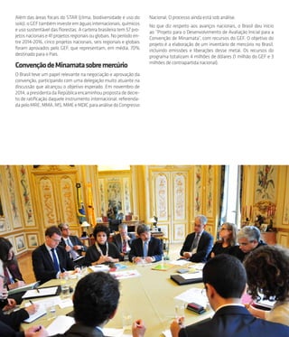 59
Além das áreas focais do STAR (clima, biodiversidade e uso do
solo), o GEF também investe em águas internacionais, químicos
e uso sustentável das florestas. A carteira brasileira tem 57 pro-
jetosnacionaise41projetosregionaisouglobais.Noperíodoen-
tre 2014-2016, cinco projetos nacionais, seis regionais e globais
foram aprovados pelo GEF, que representam, em média, 70%
destinado para o País.
ConvençãodeMinamatasobremercúrio
O Brasil teve um papel relevante na negociação e aprovação da
convenção, participando com uma delegação muito atuante na
discussão que alcançou o objetivo esperado. Em novembro de
2014, a presidenta da República encaminhou proposta de decre-
to de ratificação daquele instrumento internacional, referenda-
dapeloMRE,MMA,MS,MMEeMDICparaanálisedoCongresso
Nacional. O processo ainda está sob análise.
No que diz respeito aos avanços nacionais, o Brasil deu início
ao “Projeto para o Desenvolvimento de Avaliação Inicial para a
Convenção de Minamata”, com recursos do GEF. O objetivo do
projeto é a elaboração de um inventário de mercúrio no Brasil,
incluindo emissões e liberações desse metal. Os recursos do
programa totalizam 4 milhões de dólares (1 milhão do GEF e 3
milhões de contrapartida nacional).
 