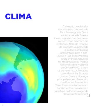 6
CLIMA
A atuação brasileira foi
decisiva para o Acordo de
Paris. Nas negociações, a
ministra Izabella Teixeira
liderou o grupo que destravou
o ponto mais polêmico do
protocolo. Além da redução
de emissões já alcançada
e da meta ambiciosa
apresentada para o pós-
2020, o País experimentou,
ainda, avanços robustos
na implantação da Política
Nacional sobre Mudança
do Clima (PNMC) e com
os compromissos firmados
com Alemanha, Estados
Unidos, China e Noruega,
principal parceiro financeiro
dos Fundos Amazônia e
Clima. Esses resultados foram
fundamentais para elevar o
prestígio do Brasil na agenda
climática internacional.
 