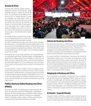 7
AcordodeParis
Liderada pela ministra Izabella Teixeira, a
delegação brasileira desempenhou papel
fundamental para a adoção do Acordo de
Paris. Por solicitação da presidência fran-
cesa da COP 21, Izabella presidiu o grupo
de facilitação das negociações sobre di-
ferenciação de metas de cada país, ponto
de conflito mais difícil de ser resolvido na
Cúpula. A ministra também foi protagonis-
ta na articulação com a União Europeia e
países emergentes como África do Sul, Ín-
dia e China, além de garantir a captação de
recursos para o desenvolvimento de ações
no Brasil.
A ambição do Brasil também ficou eviden-
te com a apresentação de sua meta nacio-
nal de redução de emissões para o período
pós-2020. Considerada uma das mais robustas pela comunida-
deinternacional,achamadaiNDCbrasileirapropõeaçõesemto-
dos os setores da sociedade para alcançar a redução absoluta de
emissões aplicável ao conjunto da economia, tendo 2005 como
ano de referência, de 37% em 2025 e uma contribuição indicati-
va de 43% em 2030.
OAcordodeParisfoiconcluído,portanto,comimportantespon-
tos defendidos pelo Brasil. Questões ligadas à flexibilidade e à
progressão na diferenciação foram incluídas no texto final do
pacto, que tem o objetivo de manter o aumento da temperatu-
ra média global abaixo de 2ºC em relação aos níveis pré-indus-
triais e garantir esforços para limitar o aumento da temperatura
a 1,5ºC.
Em abril de 2016, a ministra Izabella Teixeira acompanhou a pre-
sidenta Dilma Rousseff na cerimônia em que o Brasil assinou
formalmenteo AcordodeParis.Aassinaturaocorreuem sessão
na sede da Organização das Nações Unidas (ONU) e marca o iní-
cio da nova fase de ações, em território nacional, para o cumpri-
mento da meta brasileira de redução de emissões de gases de
efeito estufa.
PoliticaNacionalSobreMudançadoClima-
(PNMC)
No âmbito da PNMC, há a elaboração e implementação, até
2020, de nove Planos Setoriais de Mitigação e Adaptação à
Mudança do Clima voltados para as seguintes áreas: energia,
siderurgia, agricultura, indústria, transporte e mobilidade
urbana, mineração, saúde e, ainda, os Planos de Prevenção e
Controle do Desmatamento (Amazônia e Cerrado).
CiênciadaMudançadoClima
Com apoio do Fundo Clima, o MMA promoveu a consolidação
da rede de cientistas brasileiros que fazem parte da Rede Clima
e do Painel Brasileiro de Mudança do Clima. A Rede Clima
congrega mais de 300 pesquisadores em 15 áreas correlatas.
Em 2014, foi lançado o primeiro Relatório de Avaliação Nacional
(RAN 1) do Painel Brasileiro sobre Mudança do Clima.
No campo científico, foi elaborada a ferramenta de cálculo da
contribuição relativa para o aumento da temperatura média
global da superfície terrestre a partir das emissões de gases de
efeito estufa ao longo do tempo. Foi contratado, ainda, o Estu-
do sobre Responsabilidade Histórica em relação à mudança do
clima, com descrição da relação de dependência temporal entre
emissões de GEE e mudança do clima. Ambos subsidiaram, em
parte, a construção da iNDC do Brasil.
AdaptaçãoàMudançadoClima
Foram realizadas a concepção, o desenvolvimento e a elabora-
ção do Plano Nacional de Adaptação (PNA). O processo foi con-
duzido em coordenação com diversos órgãos federais, estadu-
ais e municipais e com representantes de setores da sociedade
brasileira. Houve, também, a criação da Plataforma de Conheci-
mento sobre Adaptação, a ser concluída em 2017. O espaço fa-
cilitará a cooperação e criação coletiva de conhecimentos sobre
o tema.
Emissões-CopadoMundo
O governo federal promoveu a gestão das emissões de gases
de efeito estufa da Copa do Mundo 2014 superando em nove
vezes a compensação das emissões do setor público (redução
 
