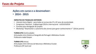 Fases do Projeto
Ações em curso e a desenvolver:
• 2014 - 2015
IMPACTOS DO TRABALHO ANTERIOR:
• Literacia Socio-Digital – para todas as turmas dos 5º e 6º anos de escolaridade
• Congressos: Nacional - tic@portugal 2014 e Internacional -ticEDUCA2014
• Convites para divulgação do projeto
• Workshop “Desenvolver a autonomia dos alunos para gerar conhecimento II “ (28 de janeiro)
TURMA 6ºB (Continuidade)
Articulação entre História e Geografia de Portugal e Biblioteca Escolar
Professora Isabel Gaspar
TURMA 5ºD (início)
Articulação entre Ciências da Natureza e Biblioteca Escolar
Professora Mª José Leal
ver
 