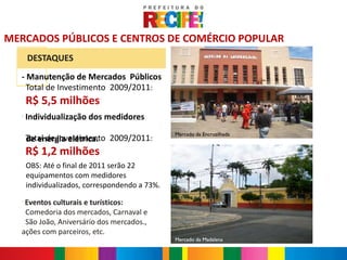 MERCADOS PÚBLICOS E CENTROS DE COMÉRCIO POPULAR
      DESTAQUES
  - Manutenção de Mercados Públicos
    Total de Investimento 2009/2011:
      R$ 5,5 milhões
  -
      Individualização dos medidores
                                                Mercado da Encruzilhada
      Total de Investimento 2009/2011:
      de energia elétrica.
      R$ 1,2 milhões
      OBS: Até o final de 2011 serão 22
      equipamentos com medidores
      individualizados, correspondendo a 73%.
  -
   Eventos culturais e turísticos:
   Comedoria dos mercados, Carnaval e
   São João, Aniversário dos mercados.,
  ações com parceiros, etc.
                                                Mercado da Madalena
 